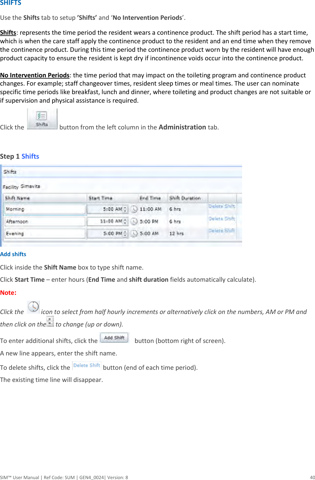  SIM™ User Manual | Ref Code: SUM | GEN4_0024| Version: 8  40 SHIFTS Use the Shifts tab to setup ’Shifts’ and ‘No Intervention Periods’. Shifts: represents the time period the resident wears a continence product. The shift period has a start time, which is when the care staff apply the continence product to the resident and an end time when they remove the continence product. During this time period the continence product worn by the resident will have enough product capacity to ensure the resident is kept dry if incontinence voids occur into the continence product.  No Intervention Periods: the time period that may impact on the toileting program and continence product changes. For example; staff changeover times, resident sleep times or meal times. The user can nominate specific time periods like breakfast, lunch and dinner, where toileting and product changes are not suitable or if supervision and physical assistance is required. Click the    button from the left column in the Administration tab.   Step 1 Shifts  Add shifts Click inside the Shift Name box to type shift name. Click Start Time – enter hours (End Time and shift duration fields automatically calculate).  Note:   Click the    icon to select from half hourly increments or alternatively click on the numbers, AM or PM and then click on the  to change (up or down). To enter additional shifts, click the     button (bottom right of screen). A new line appears, enter the shift name. To delete shifts, click the   button (end of each time period). The existing time line will disappear.      