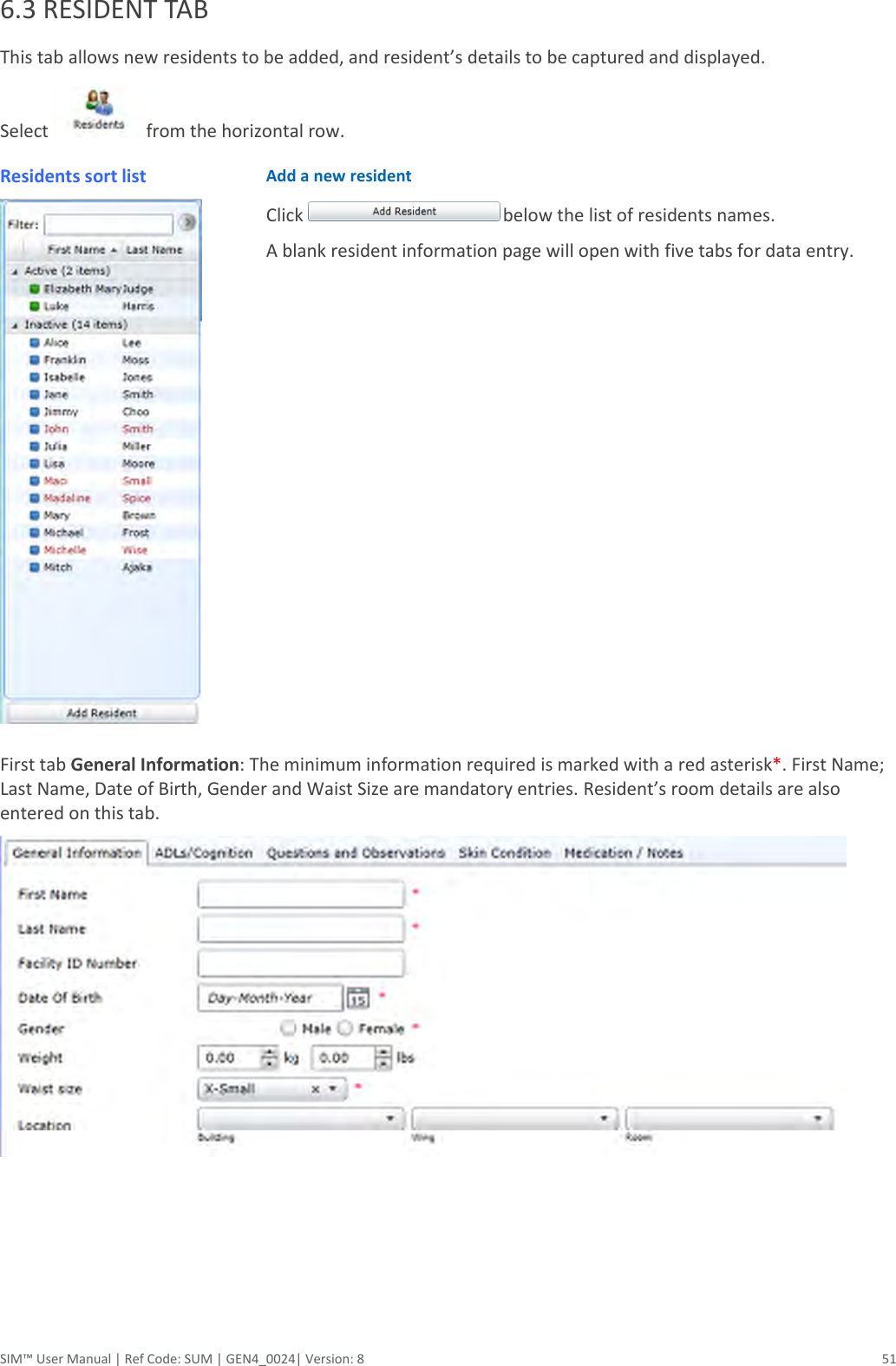  SIM™ User Manual | Ref Code: SUM | GEN4_0024| Version: 8  51 6.3 RESIDENT TAB  This tab allows new residents to be added, and resident’s details to be captured and displayed. Select  from the horizontal row. Residents sort list  Add a new resident Click  below the list of residents names.  A blank resident information page will open with five tabs for data entry.   First tab General Information: The minimum information required is marked with a red asterisk*. First Name; Last Name, Date of Birth, Gender and Waist Size are mandatory entries. Resident’s room details are also entered on this tab.     