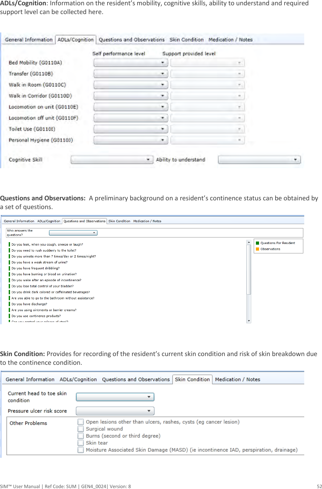  SIM™ User Manual | Ref Code: SUM | GEN4_0024| Version: 8  52 ADLs/Cognition: Information on the resident’s mobility, cognitive skills, ability to understand and required support level can be collected here.    Questions and Observations:  A preliminary background on a resident’s continence status can be obtained by a set of questions.    Skin Condition: Provides for recording of the resident’s current skin condition and risk of skin breakdown due to the continence condition.     