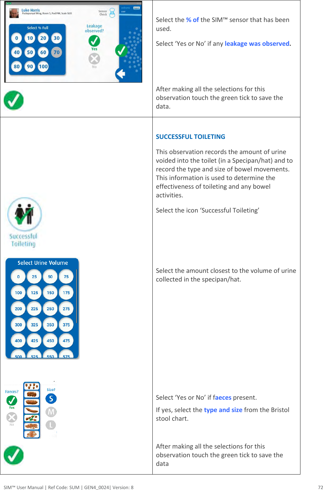  SIM™ User Manual | Ref Code: SUM | GEN4_0024| Version: 8  72    Select the % of the SIM™ sensor that has been used.  Select ‘Yes or No’ if any leakage was observed.    After making all the selections for this observation touch the green tick to save the data.            SUCCESSFUL TOILETING This observation records the amount of urine voided into the toilet (in a Specipan/hat) and to record the type and size of bowel movements. This information is used to determine the effectiveness of toileting and any bowel activities. Select the icon ‘Successful Toileting’    Select the amount closest to the volume of urine collected in the specipan/hat.        Select ‘Yes or No’ if faeces present.  If yes, select the type and size from the Bristol stool chart.  After making all the selections for this observation touch the green tick to save the data   