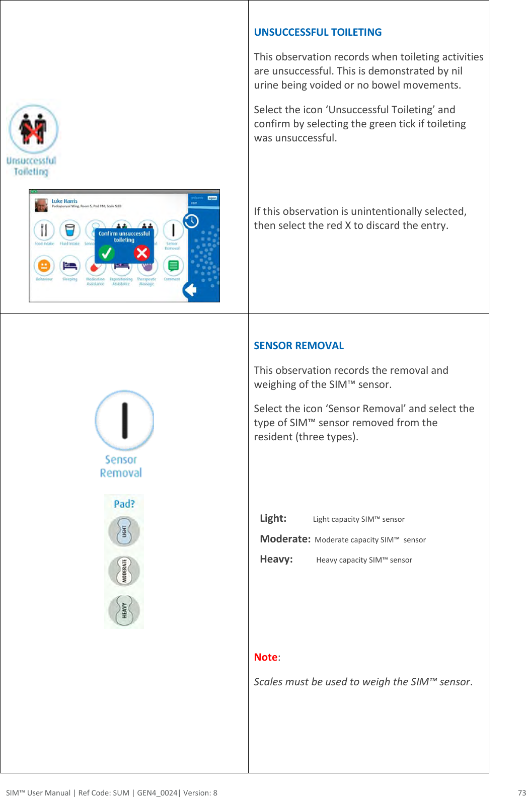 SIM™ User Manual | Ref Code: SUM | GEN4_0024| Version: 8  73        UNSUCCESSFUL TOILETING This observation records when toileting activities are unsuccessful. This is demonstrated by nil urine being voided or no bowel movements.  Select the icon ‘Unsuccessful Toileting’ and confirm by selecting the green tick if toileting was unsuccessful.    If this observation is unintentionally selected, then select the red X to discard the entry.       SENSOR REMOVAL This observation records the removal and weighing of the SIM™ sensor. Select the icon ‘Sensor Removal’ and select the type of SIM™ sensor removed from the resident (three types).    Light:              Light capacity SIM™ sensor Moderate:  Moderate capacity SIM™  sensor  Heavy:         Heavy capacity SIM™ sensor      Note:  Scales must be used to weigh the SIM™ sensor.       