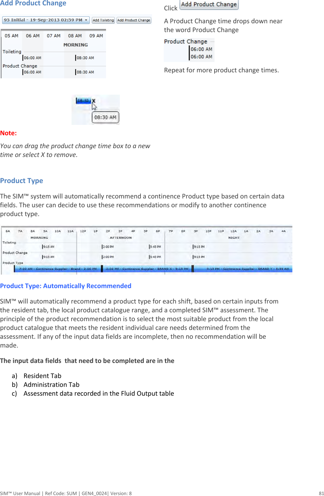  SIM™ User Manual | Ref Code: SUM | GEN4_0024| Version: 8  81 Add Product Change                                                  Note:  You can drag the product change time box to a new time or select X to remove.  Click   A Product Change time drops down near the word Product Change  Repeat for more product change times.   Product Type The SIM™ system will automatically recommend a continence Product type based on certain data fields. The user can decide to use these recommendations or modify to another continence product type.  Product Type: Automatically Recommended SIM™ will automatically recommend a product type for each shift, based on certain inputs from the resident tab, the local product catalogue range, and a completed SIM™ assessment. The principle of the product recommendation is to select the most suitable product from the local product catalogue that meets the resident individual care needs determined from the assessment. If any of the input data fields are incomplete, then no recommendation will be made. The input data fields  that need to be completed are in the a) Resident Tab  b) Administration Tab  c) Assessment data recorded in the Fluid Output table      