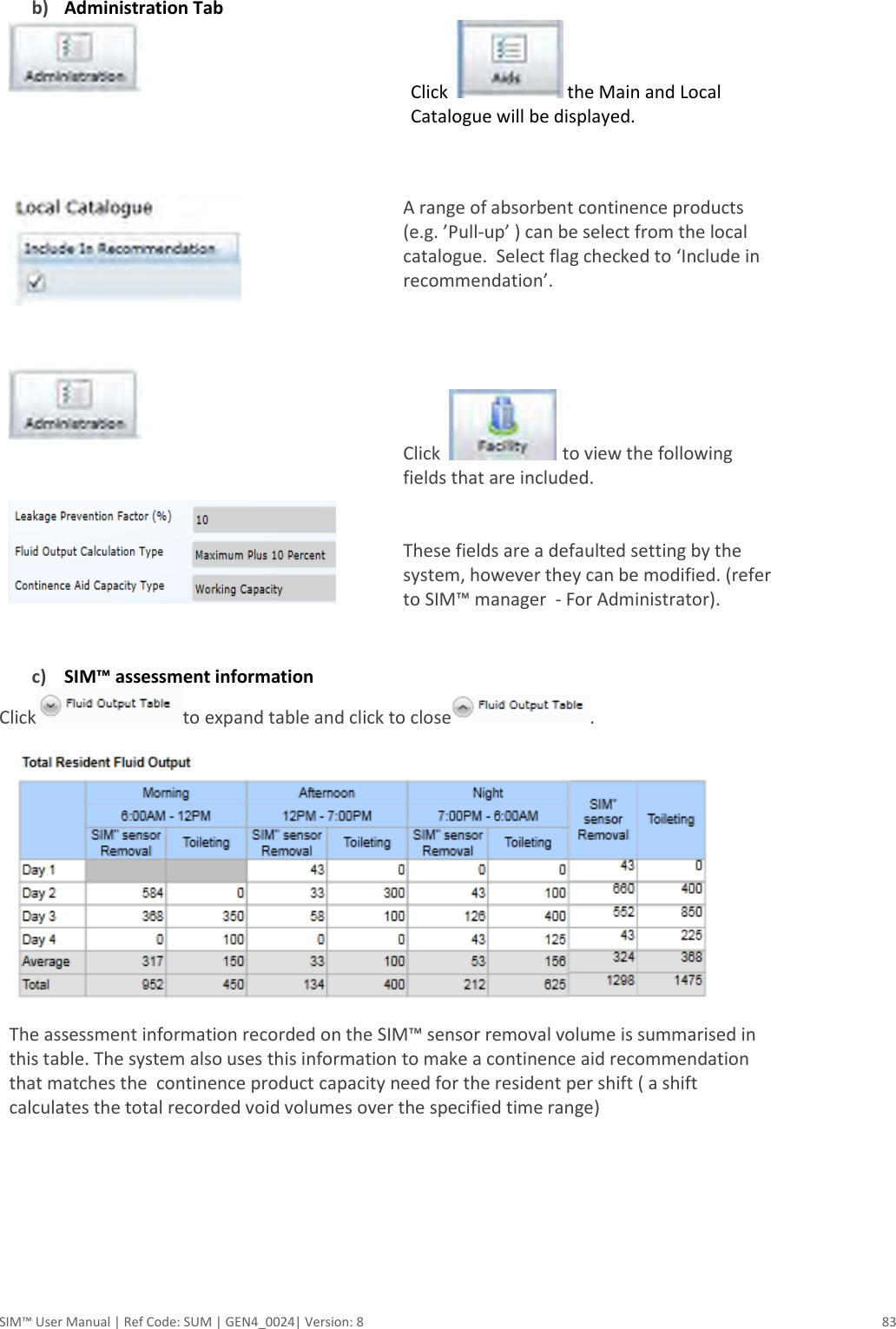  SIM™ User Manual | Ref Code: SUM | GEN4_0024| Version: 8  83  b) Administration Tab   Click    the Main and Local Catalogue will be displayed.                                                               A range of absorbent continence products (e.g. ’Pull-up’ ) can be select from the local catalogue.  Select flag checked to ‘Include in recommendation’.      Click    to view the following fields that are included.   These fields are a defaulted setting by the system, however they can be modified. (refer to SIM™ manager  - For Administrator).  c) SIM™ assessment information  Click to expand table and click to close .  The assessment information recorded on the SIM™ sensor removal volume is summarised in this table. The system also uses this information to make a continence aid recommendation that matches the  continence product capacity need for the resident per shift ( a shift calculates the total recorded void volumes over the specified time range)       