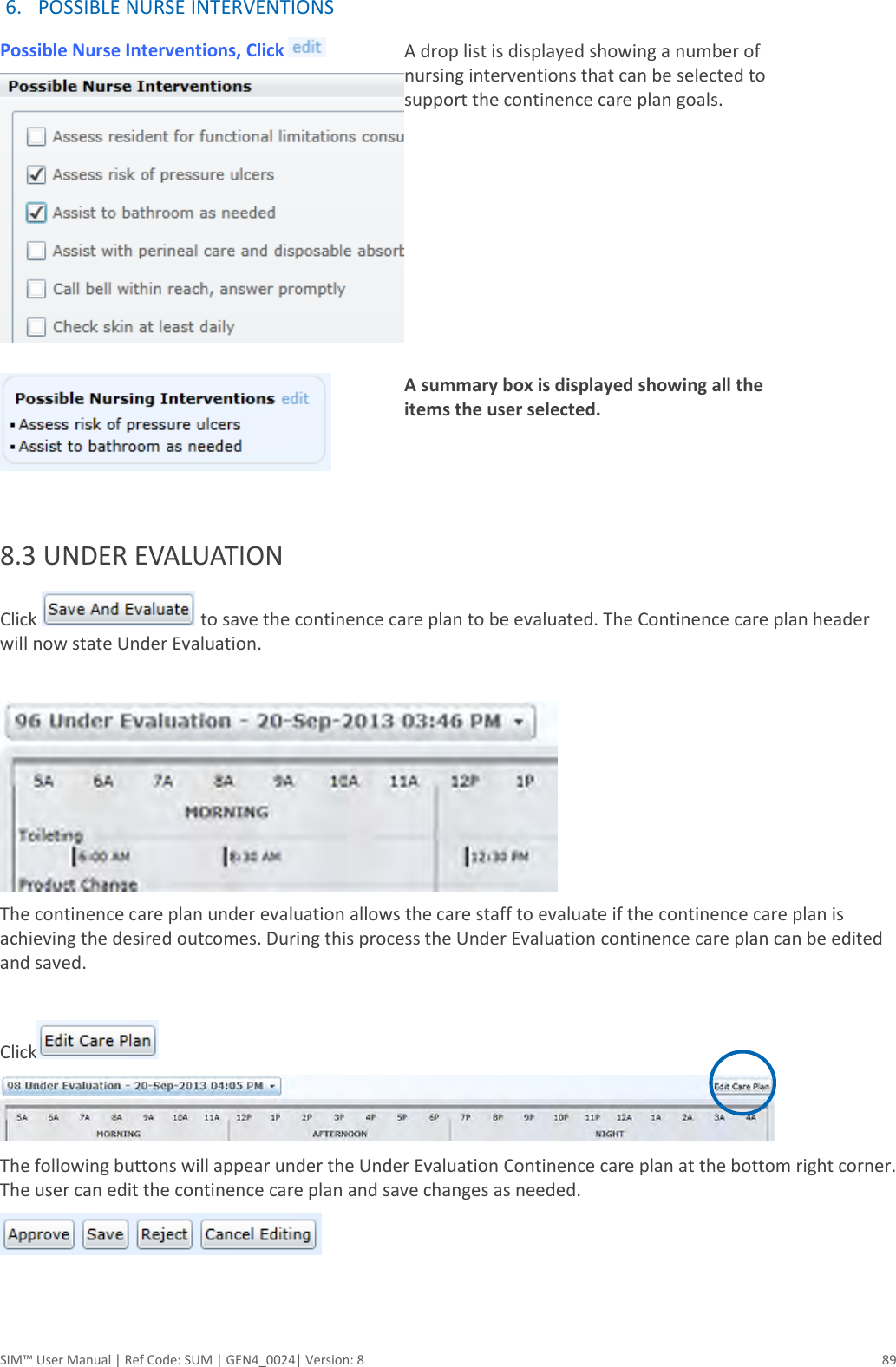  SIM™ User Manual | Ref Code: SUM | GEN4_0024| Version: 8  89 6. POSSIBLE NURSE INTERVENTIONS Possible Nurse Interventions, Click     A drop list is displayed showing a number of nursing interventions that can be selected to support the continence care plan goals.    A summary box is displayed showing all the items the user selected.     8.3 UNDER EVALUATION  Click   to save the continence care plan to be evaluated. The Continence care plan header will now state Under Evaluation.   The continence care plan under evaluation allows the care staff to evaluate if the continence care plan is achieving the desired outcomes. During this process the Under Evaluation continence care plan can be edited and saved.   Click   The following buttons will appear under the Under Evaluation Continence care plan at the bottom right corner.  The user can edit the continence care plan and save changes as needed.     