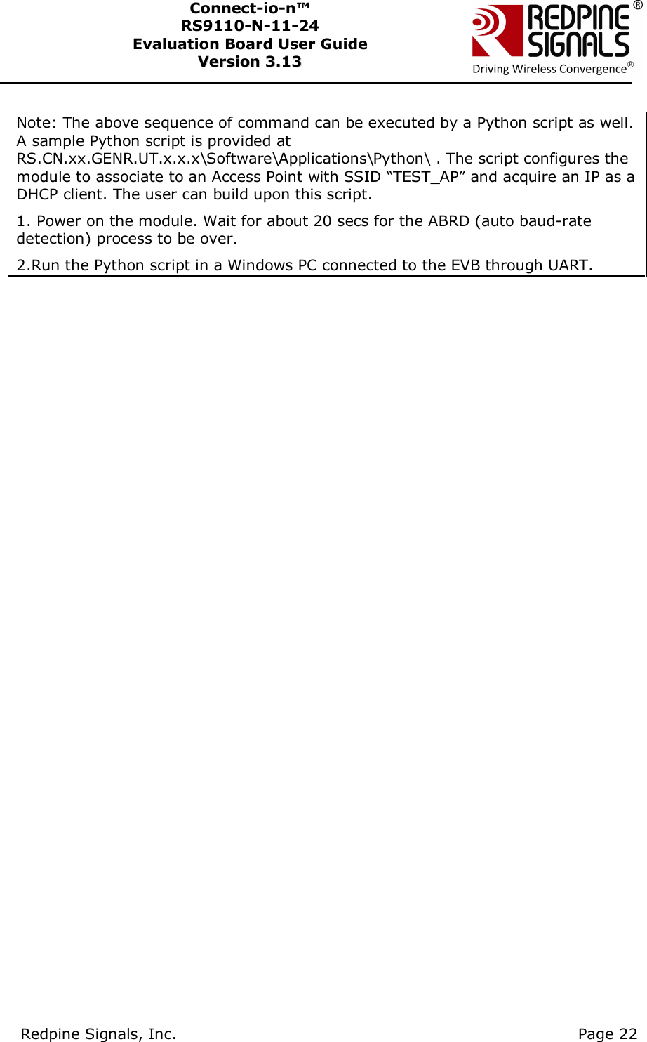      Redpine Signals, Inc.     Page 22 Connect-io-n™ RS9110-N-11-24  Evaluation Board User Guide  VVeerrssiioonn  33..1133     Note: The above sequence of command can be executed by a Python script as well. A sample Python script is provided at RS.CN.xx.GENR.UT.x.x.x\Software\Applications\Python\ . The script configures the module to associate to an Access Point with SSID “TEST_AP” and acquire an IP as a DHCP client. The user can build upon this script. 1. Power on the module. Wait for about 20 secs for the ABRD (auto baud-rate detection) process to be over. 2.Run the Python script in a Windows PC connected to the EVB through UART.   
