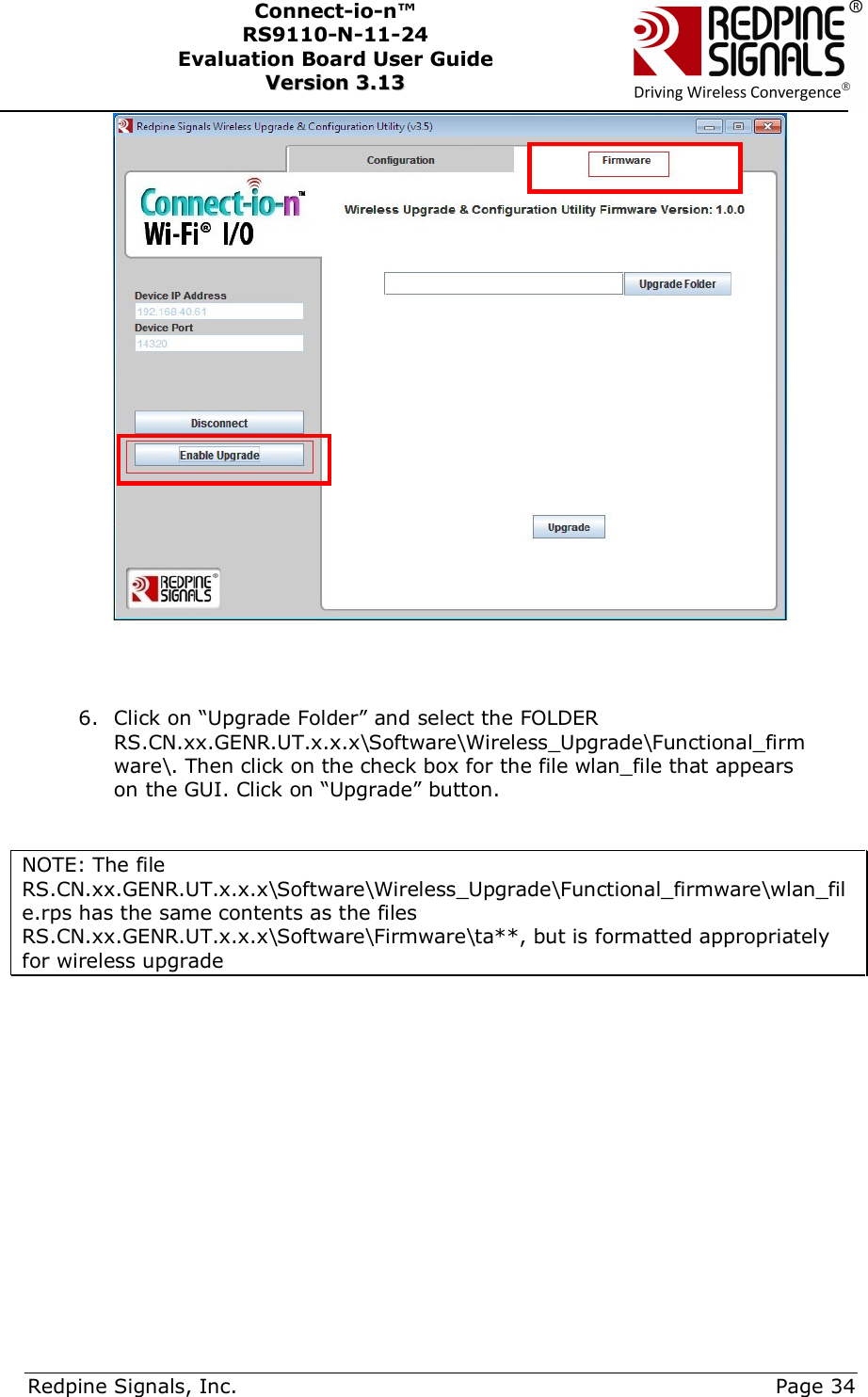      Redpine Signals, Inc.     Page 34 Connect-io-n™ RS9110-N-11-24  Evaluation Board User Guide  VVeerrssiioonn  33..1133      6. Click on “Upgrade Folder” and select the FOLDER RS.CN.xx.GENR.UT.x.x.x\Software\Wireless_Upgrade\Functional_firmware\. Then click on the check box for the file wlan_file that appears on the GUI. Click on “Upgrade” button.   NOTE: The file RS.CN.xx.GENR.UT.x.x.x\Software\Wireless_Upgrade\Functional_firmware\wlan_file.rps has the same contents as the files RS.CN.xx.GENR.UT.x.x.x\Software\Firmware\ta**, but is formatted appropriately for wireless upgrade          
