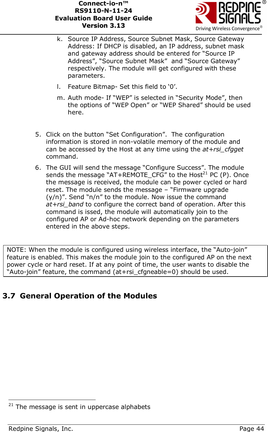      Redpine Signals, Inc.     Page 44 Connect-io-n™ RS9110-N-11-24  Evaluation Board User Guide  VVeerrssiioonn  33..1133    k. Source IP Address, Source Subnet Mask, Source Gateway Address: If DHCP is disabled, an IP address, subnet mask and gateway address should be entered for “Source IP Address”, “Source Subnet Mask”  and “Source Gateway” respectively. The module will get configured with these parameters. l. Feature Bitmap- Set this field to ‘0’. m. Auth mode- If “WEP” is selected in “Security Mode”, then the options of “WEP Open” or “WEP Shared” should be used here.  5. Click on the button “Set Configuration”.  The configuration information is stored in non-volatile memory of the module and can be accessed by the Host at any time using the at+rsi_cfgget command. 6. The GUI will send the message “Configure Success”. The module sends the message “AT+REMOTE_CFG” to the Host21 PC (P). Once the message is received, the module can be power cycled or hard reset. The module sends the message – “Firmware upgrade (y/n)”. Send “n/n” to the module. Now issue the command at+rsi_band to configure the correct band of operation. After this command is issed, the module will automatically join to the configured AP or Ad-hoc network depending on the parameters entered in the above steps.  NOTE: When the module is configured using wireless interface, the “Auto-join” feature is enabled. This makes the module join to the configured AP on the next power cycle or hard reset. If at any point of time, the user wants to disable the “Auto-join” feature, the command (at+rsi_cfgneable=0) should be used.  3.7 General Operation of the Modules                                            21 The message is sent in uppercase alphabets 