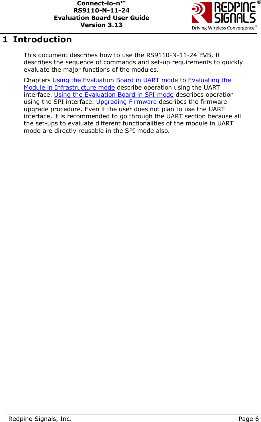      Redpine Signals, Inc.     Page 6 Connect-io-n™ RS9110-N-11-24  Evaluation Board User Guide  VVeerrssiioonn  33..1133    1 Introduction This document describes how to use the RS9110-N-11-24 EVB. It describes the sequence of commands and set-up requirements to quickly evaluate the major functions of the modules.  Chapters Using the Evaluation Board in UART mode to Evaluating the Module in Infrastructure mode describe operation using the UART interface. Using the Evaluation Board in SPI mode describes operation using the SPI interface. Upgrading Firmware describes the firmware upgrade procedure. Even if the user does not plan to use the UART interface, it is recommended to go through the UART section because all the set-ups to evaluate different functionalities of the module in UART mode are directly reusable in the SPI mode also.    