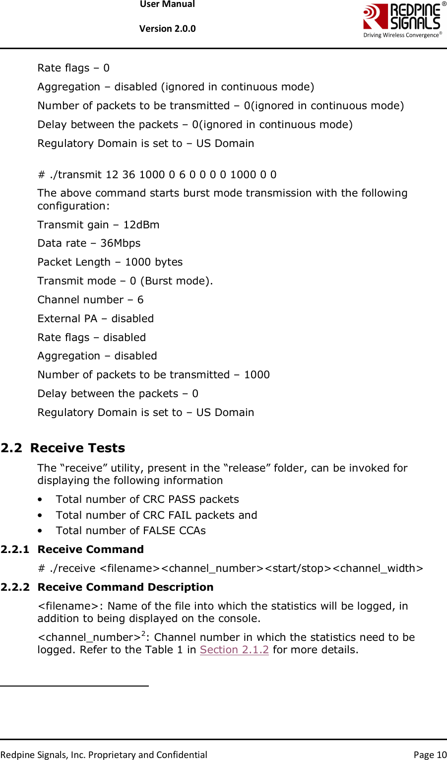   Redpine Signals, Inc. Proprietary and Confidential  Page 10 User Manual  Version 2.0.0 Rate flags – 0 Aggregation – disabled (ignored in continuous mode) Number of packets to be transmitted – 0(ignored in continuous mode) Delay between the packets – 0(ignored in continuous mode) Regulatory Domain is set to – US Domain  # ./transmit 12 36 1000 0 6 0 0 0 0 1000 0 0 The above command starts burst mode transmission with the following configuration: Transmit gain – 12dBm Data rate – 36Mbps Packet Length – 1000 bytes Transmit mode – 0 (Burst mode). Channel number – 6  External PA – disabled Rate flags – disabled  Aggregation – disabled  Number of packets to be transmitted – 1000 Delay between the packets – 0 Regulatory Domain is set to – US Domain  2.2 Receive Tests The “receive” utility, present in the “release” folder, can be invoked for displaying the following information • Total number of CRC PASS packets  • Total number of CRC FAIL packets and • Total number of FALSE CCAs 2.2.1 Receive Command # ./receive &lt;filename&gt;&lt;channel_number&gt;&lt;start/stop&gt;&lt;channel_width&gt; 2.2.2 Receive Command Description &lt;filename&gt;: Name of the file into which the statistics will be logged, in addition to being displayed on the console.  &lt;channel_number&gt;2: Channel number in which the statistics need to be logged. Refer to the Table 1 in Section 2.1.2 for more details.                                                                  