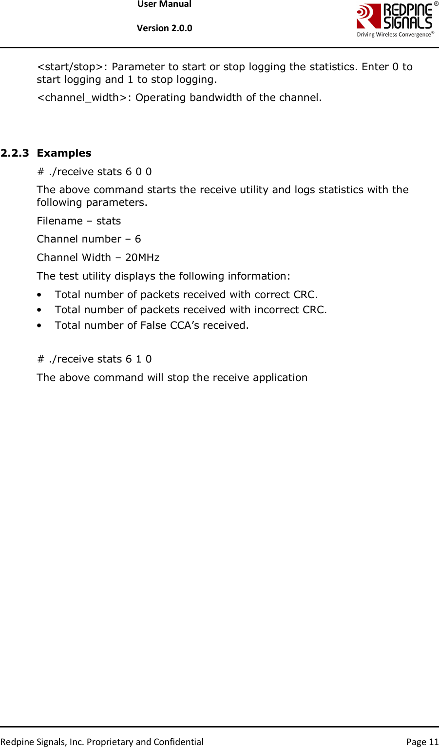   Redpine Signals, Inc. Proprietary and Confidential  Page 11 User Manual  Version 2.0.0 &lt;start/stop&gt;: Parameter to start or stop logging the statistics. Enter 0 to start logging and 1 to stop logging.  &lt;channel_width&gt;: Operating bandwidth of the channel.   2.2.3 Examples # ./receive stats 6 0 0 The above command starts the receive utility and logs statistics with the following parameters. Filename – stats Channel number – 6 Channel Width – 20MHz The test utility displays the following information: • Total number of packets received with correct CRC. • Total number of packets received with incorrect CRC.  • Total number of False CCA’s received.   # ./receive stats 6 1 0 The above command will stop the receive application   