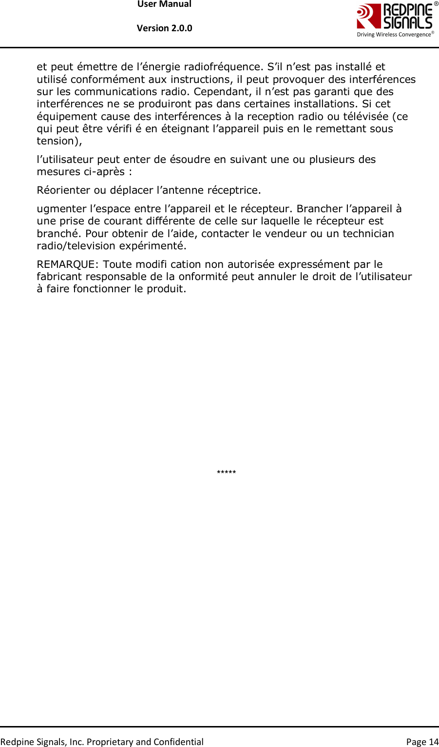   Redpine Signals, Inc. Proprietary and Confidential  Page 14 User Manual  Version 2.0.0 et peut émettre de l’énergie radiofréquence. S’il n’est pas installé et utilisé conformément aux instructions, il peut provoquer des interférences sur les communications radio. Cependant, il n’est pas garanti que des interférences ne se produiront pas dans certaines installations. Si cet équipement cause des interférences à la reception radio ou télévisée (ce qui peut être vérifi é en éteignant l’appareil puis en le remettant sous tension),  l’utilisateur peut enter de ésoudre en suivant une ou plusieurs des mesures ci-après :  Réorienter ou déplacer l’antenne réceptrice.  ugmenter l’espace entre l’appareil et le récepteur. Brancher l’appareil à une prise de courant différente de celle sur laquelle le récepteur est branché. Pour obtenir de l’aide, contacter le vendeur ou un technician radio/television expérimenté.  REMARQUE: Toute modifi cation non autorisée expressément par le fabricant responsable de la onformité peut annuler le droit de l’utilisateur à faire fonctionner le produit.                ***** 