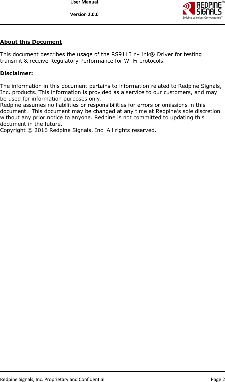   Redpine Signals, Inc. Proprietary and Confidential  Page 2 User Manual  Version 2.0.0  About this Document  This document describes the usage of the RS9113 n-Link® Driver for testing transmit &amp; receive Regulatory Performance for Wi-Fi protocols.  Disclaimer:  The information in this document pertains to information related to Redpine Signals, Inc. products. This information is provided as a service to our customers, and may be used for information purposes only. Redpine assumes no liabilities or responsibilities for errors or omissions in this document.  This document may be changed at any time at Redpine’s sole discretion without any prior notice to anyone. Redpine is not committed to updating this document in the future. Copyright © 2016 Redpine Signals, Inc. All rights reserved. 