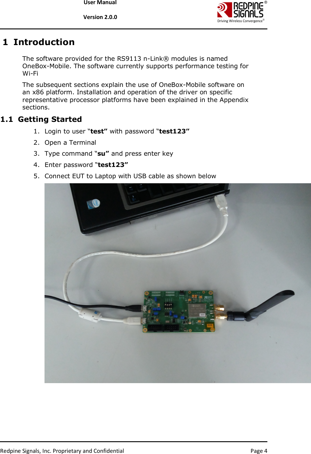   Redpine Signals, Inc. Proprietary and Confidential  Page 4 User Manual  Version 2.0.0 1 Introduction The software provided for the RS9113 n-Link® modules is named OneBox-Mobile. The software currently supports performance testing for Wi-Fi The subsequent sections explain the use of OneBox-Mobile software on an x86 platform. Installation and operation of the driver on specific representative processor platforms have been explained in the Appendix sections.  1.1 Getting Started 1. Login to user “test” with password “test123” 2. Open a Terminal 3. Type command “su” and press enter key 4. Enter password “test123” 5. Connect EUT to Laptop with USB cable as shown below  