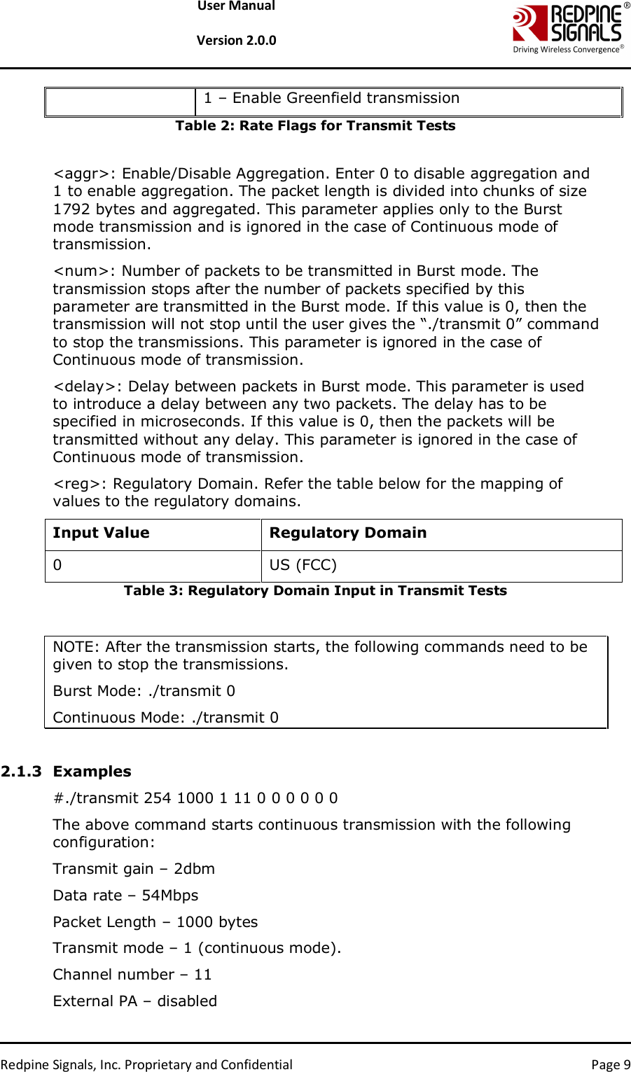   Redpine Signals, Inc. Proprietary and Confidential  Page 9 User Manual  Version 2.0.0 1 – Enable Greenfield transmission Table 2: Rate Flags for Transmit Tests  &lt;aggr&gt;: Enable/Disable Aggregation. Enter 0 to disable aggregation and 1 to enable aggregation. The packet length is divided into chunks of size 1792 bytes and aggregated. This parameter applies only to the Burst mode transmission and is ignored in the case of Continuous mode of transmission. &lt;num&gt;: Number of packets to be transmitted in Burst mode. The transmission stops after the number of packets specified by this parameter are transmitted in the Burst mode. If this value is 0, then the transmission will not stop until the user gives the “./transmit 0” command to stop the transmissions. This parameter is ignored in the case of Continuous mode of transmission. &lt;delay&gt;: Delay between packets in Burst mode. This parameter is used to introduce a delay between any two packets. The delay has to be specified in microseconds. If this value is 0, then the packets will be transmitted without any delay. This parameter is ignored in the case of Continuous mode of transmission. &lt;reg&gt;: Regulatory Domain. Refer the table below for the mapping of values to the regulatory domains. Input Value  Regulatory Domain 0  US (FCC) Table 3: Regulatory Domain Input in Transmit Tests   NOTE: After the transmission starts, the following commands need to be given to stop the transmissions. Burst Mode: ./transmit 0 Continuous Mode: ./transmit 0  2.1.3 Examples #./transmit 254 1000 1 11 0 0 0 0 0 0 The above command starts continuous transmission with the following configuration: Transmit gain – 2dbm Data rate – 54Mbps Packet Length – 1000 bytes Transmit mode – 1 (continuous mode). Channel number – 11 External PA – disabled 