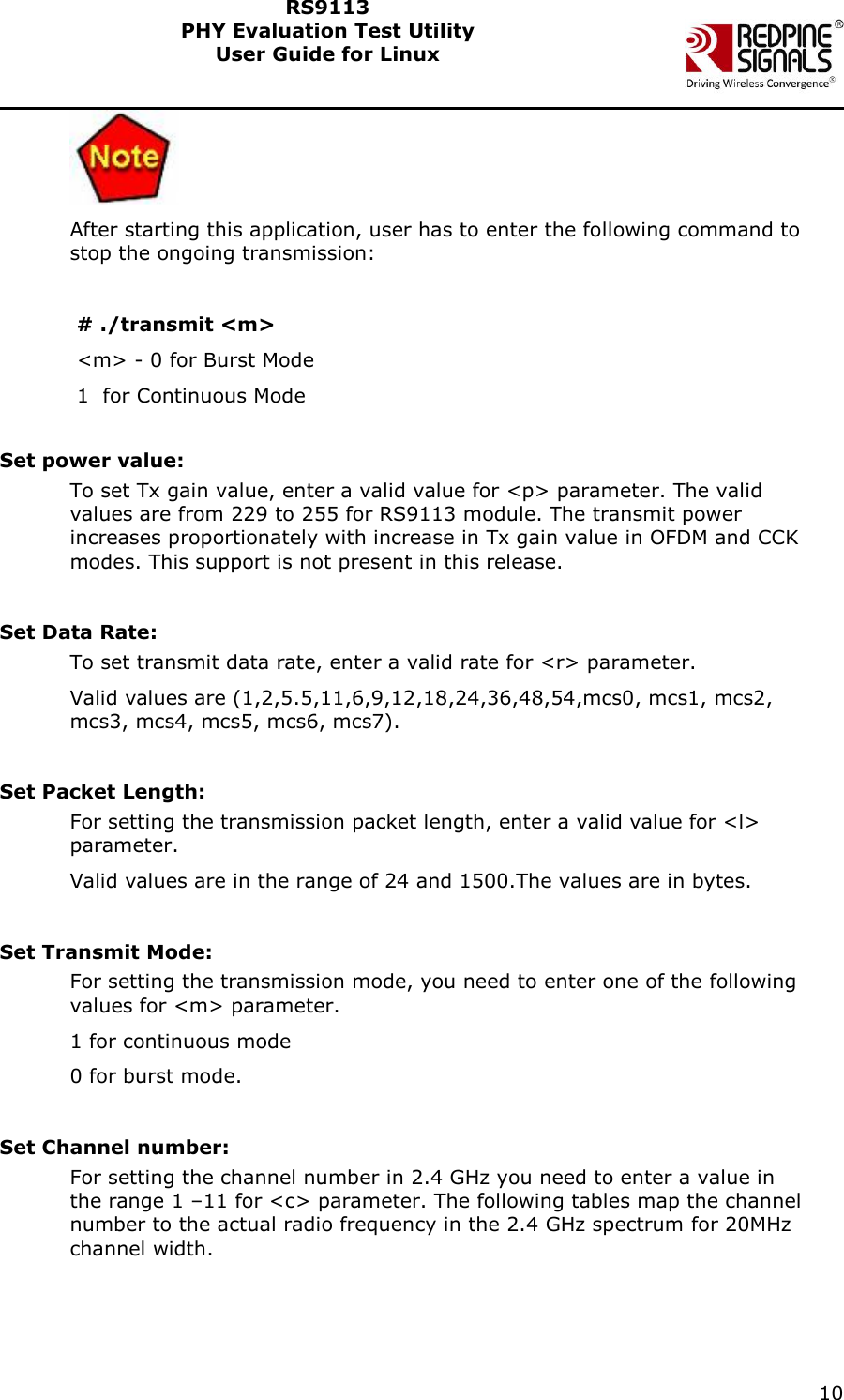    10  RS9113 PHY Evaluation Test Utility  User Guide for Linux   After starting this application, user has to enter the following command to stop the ongoing transmission:   # ./transmit &lt;m&gt;  &lt;m&gt; - 0 for Burst Mode  1  for Continuous Mode  Set power value: To set Tx gain value, enter a valid value for &lt;p&gt; parameter. The valid values are from 229 to 255 for RS9113 module. The transmit power increases proportionately with increase in Tx gain value in OFDM and CCK modes. This support is not present in this release.  Set Data Rate: To set transmit data rate, enter a valid rate for &lt;r&gt; parameter. Valid values are (1,2,5.5,11,6,9,12,18,24,36,48,54,mcs0, mcs1, mcs2, mcs3, mcs4, mcs5, mcs6, mcs7).  Set Packet Length:      For setting the transmission packet length, enter a valid value for &lt;l&gt; parameter. Valid values are in the range of 24 and 1500.The values are in bytes.  Set Transmit Mode: For setting the transmission mode, you need to enter one of the following values for &lt;m&gt; parameter. 1 for continuous mode  0 for burst mode.   Set Channel number: For setting the channel number in 2.4 GHz you need to enter a value in the range 1 –11 for &lt;c&gt; parameter. The following tables map the channel number to the actual radio frequency in the 2.4 GHz spectrum for 20MHz channel width.  