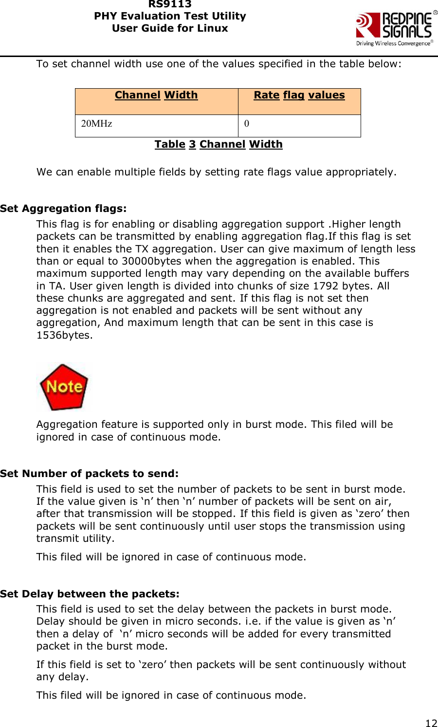    12  RS9113 PHY Evaluation Test Utility  User Guide for Linux  To set channel width use one of the values specified in the table below:   Channel Width Rate flag values 20MHz 0 Table 3 Channel Width  We can enable multiple fields by setting rate flags value appropriately.  Set Aggregation flags: This flag is for enabling or disabling aggregation support .Higher length packets can be transmitted by enabling aggregation flag.If this flag is set then it enables the TX aggregation. User can give maximum of length less than or equal to 30000bytes when the aggregation is enabled. This maximum supported length may vary depending on the available buffers in TA. User given length is divided into chunks of size 1792 bytes. All these chunks are aggregated and sent. If this flag is not set then aggregation is not enabled and packets will be sent without any aggregation, And maximum length that can be sent in this case is 1536bytes.   Aggregation feature is supported only in burst mode. This filed will be ignored in case of continuous mode.  Set Number of packets to send: This field is used to set the number of packets to be sent in burst mode. If the value given is ‘n’ then ‘n’ number of packets will be sent on air, after that transmission will be stopped. If this field is given as ‘zero’ then packets will be sent continuously until user stops the transmission using transmit utility.  This filed will be ignored in case of continuous mode.  Set Delay between the packets: This field is used to set the delay between the packets in burst mode. Delay should be given in micro seconds. i.e. if the value is given as ‘n’ then a delay of  ‘n’ micro seconds will be added for every transmitted packet in the burst mode.  If this field is set to ‘zero’ then packets will be sent continuously without any delay. This filed will be ignored in case of continuous mode. 