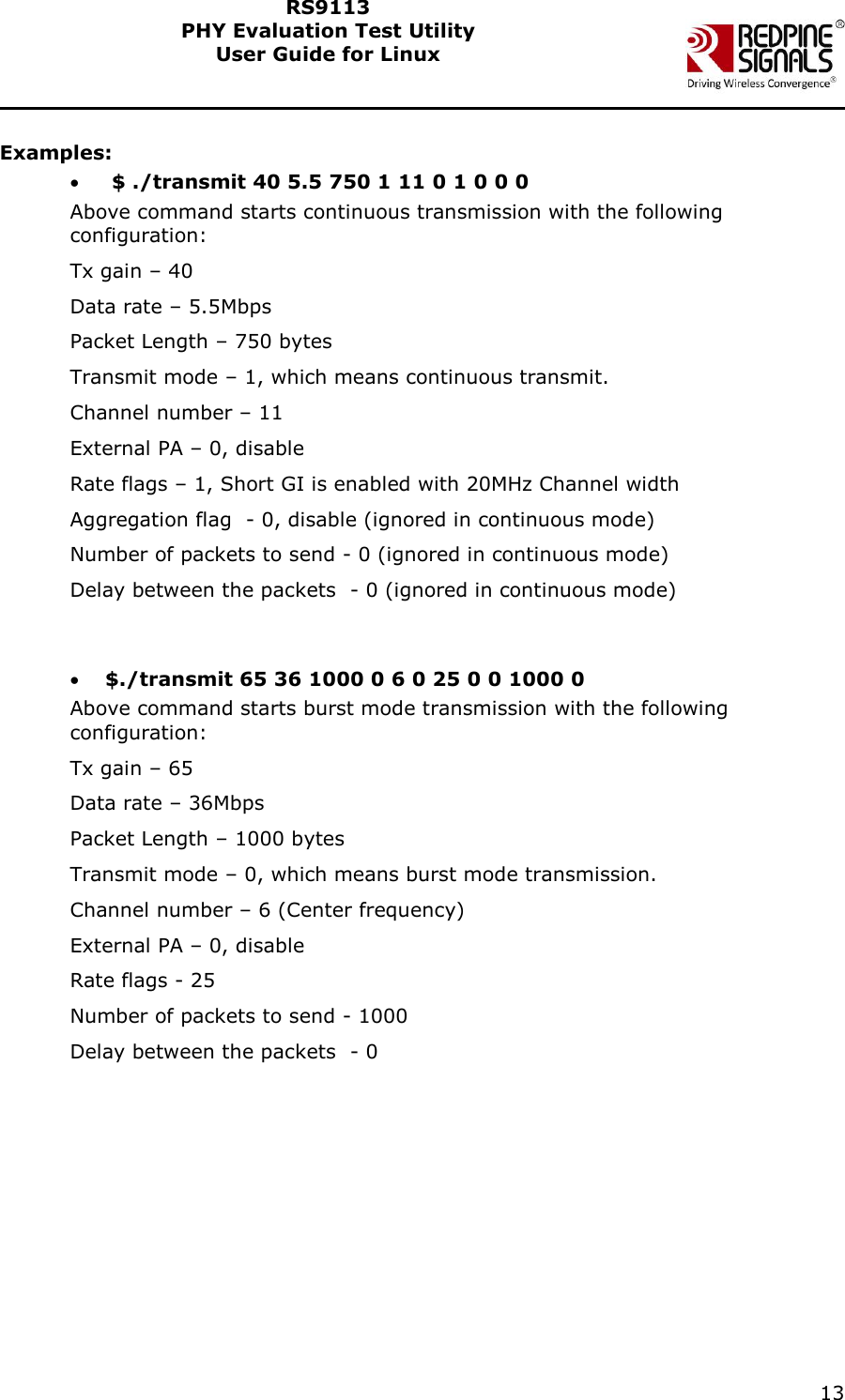    13  RS9113 PHY Evaluation Test Utility  User Guide for Linux   Examples:   $ ./transmit 40 5.5 750 1 11 0 1 0 0 0 Above command starts continuous transmission with the following configuration: Tx gain – 40  Data rate – 5.5Mbps Packet Length – 750 bytes Transmit mode – 1, which means continuous transmit. Channel number – 11 External PA – 0, disable Rate flags – 1, Short GI is enabled with 20MHz Channel width Aggregation flag  - 0, disable (ignored in continuous mode) Number of packets to send - 0 (ignored in continuous mode) Delay between the packets  - 0 (ignored in continuous mode)    $./transmit 65 36 1000 0 6 0 25 0 0 1000 0 Above command starts burst mode transmission with the following configuration: Tx gain – 65 Data rate – 36Mbps Packet Length – 1000 bytes Transmit mode – 0, which means burst mode transmission. Channel number – 6 (Center frequency)  External PA – 0, disable Rate flags - 25 Number of packets to send - 1000  Delay between the packets  - 0   