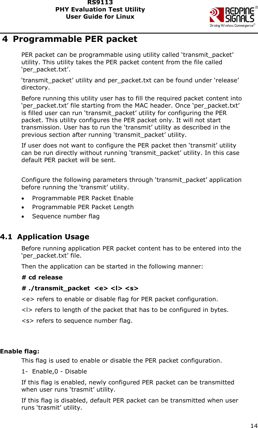    14  RS9113 PHY Evaluation Test Utility  User Guide for Linux  4 Programmable PER packet PER packet can be programmable using utility called ‘transmit_packet’ utility. This utility takes the PER packet content from the file called ‘per_packet.txt’. ‘transmit_packet’ utility and per_packet.txt can be found under ‘release’ directory. Before running this utility user has to fill the required packet content into ‘per_packet.txt’ file starting from the MAC header. Once ‘per_packet.txt’ is filled user can run ‘transmit_packet’ utility for configuring the PER packet. This utility configures the PER packet only. It will not start transmission. User has to run the ‘transmit’ utility as described in the previous section after running ‘transmit_packet’ utility.  If user does not want to configure the PER packet then ‘transmit’ utility can be run directly without running ‘transmit_packet’ utility. In this case default PER packet will be sent.   Configure the following parameters through ‘transmit_packet’ application before running the ‘transmit’ utility.  Programmable PER Packet Enable  Programmable PER Packet Length  Sequence number flag  4.1 Application Usage Before running application PER packet content has to be entered into the ‘per_packet.txt’ file. Then the application can be started in the following manner: # cd release # ./transmit_packet  &lt;e&gt; &lt;l&gt; &lt;s&gt;  &lt;e&gt; refers to enable or disable flag for PER packet configuration. &lt;l&gt; refers to length of the packet that has to be configured in bytes.  &lt;s&gt; refers to sequence number flag.   Enable flag: This flag is used to enable or disable the PER packet configuration. 1- Enable,0 - Disable If this flag is enabled, newly configured PER packet can be transmitted when user runs ‘trasmit’ utility. If this flag is disabled, default PER packet can be transmitted when user runs ‘trasmit’ utility. 