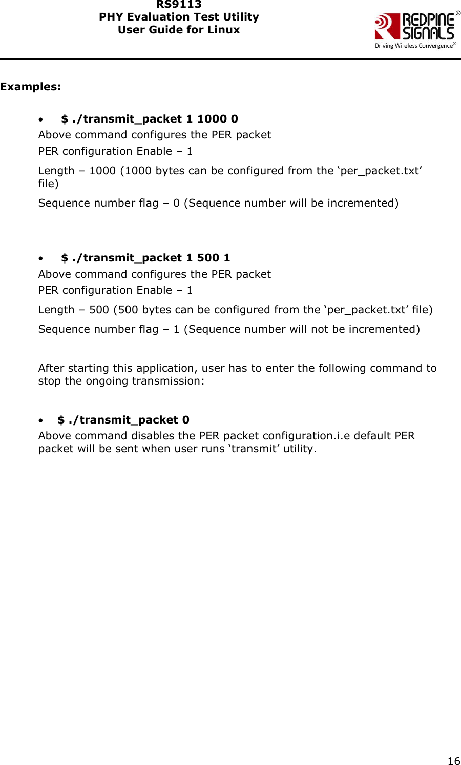    16  RS9113 PHY Evaluation Test Utility  User Guide for Linux   Examples:    $ ./transmit_packet 1 1000 0 Above command configures the PER packet PER configuration Enable – 1 Length – 1000 (1000 bytes can be configured from the ‘per_packet.txt’ file) Sequence number flag – 0 (Sequence number will be incremented)     $ ./transmit_packet 1 500 1 Above command configures the PER packet PER configuration Enable – 1 Length – 500 (500 bytes can be configured from the ‘per_packet.txt’ file) Sequence number flag – 1 (Sequence number will not be incremented)  After starting this application, user has to enter the following command to stop the ongoing transmission:   $ ./transmit_packet 0 Above command disables the PER packet configuration.i.e default PER packet will be sent when user runs ‘transmit’ utility.  
