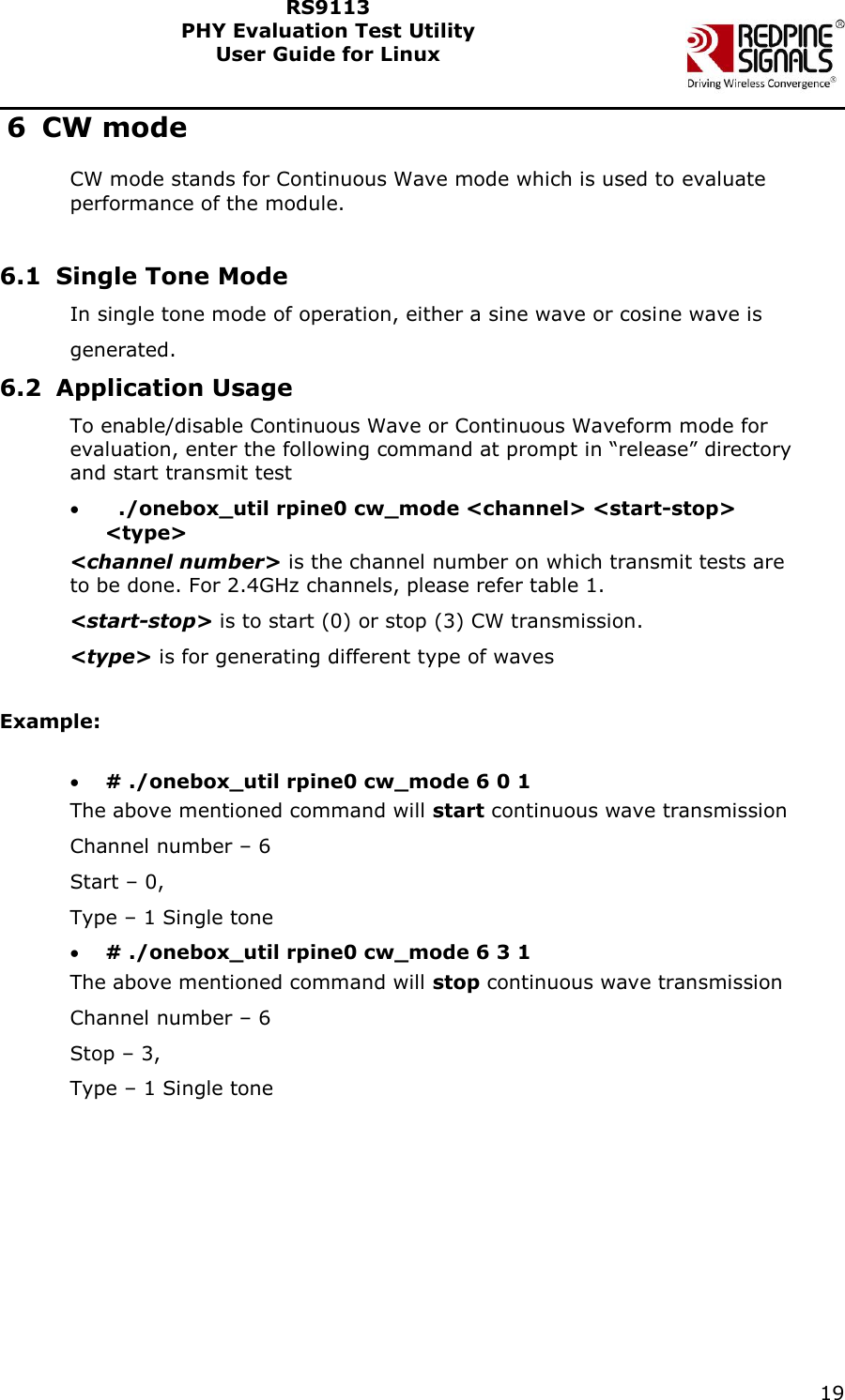    19  RS9113 PHY Evaluation Test Utility  User Guide for Linux  6 CW mode CW mode stands for Continuous Wave mode which is used to evaluate performance of the module.   6.1 Single Tone Mode In single tone mode of operation, either a sine wave or cosine wave is  generated. 6.2 Application Usage To enable/disable Continuous Wave or Continuous Waveform mode for evaluation, enter the following command at prompt in “release” directory and start transmit test    ./onebox_util rpine0 cw_mode &lt;channel&gt; &lt;start-stop&gt; &lt;type&gt;  &lt;channel number&gt; is the channel number on which transmit tests are to be done. For 2.4GHz channels, please refer table 1.  &lt;start-stop&gt; is to start (0) or stop (3) CW transmission. &lt;type&gt; is for generating different type of waves   Example:   # ./onebox_util rpine0 cw_mode 6 0 1 The above mentioned command will start continuous wave transmission Channel number – 6 Start – 0, Type – 1 Single tone  # ./onebox_util rpine0 cw_mode 6 3 1 The above mentioned command will stop continuous wave transmission Channel number – 6 Stop – 3, Type – 1 Single tone 