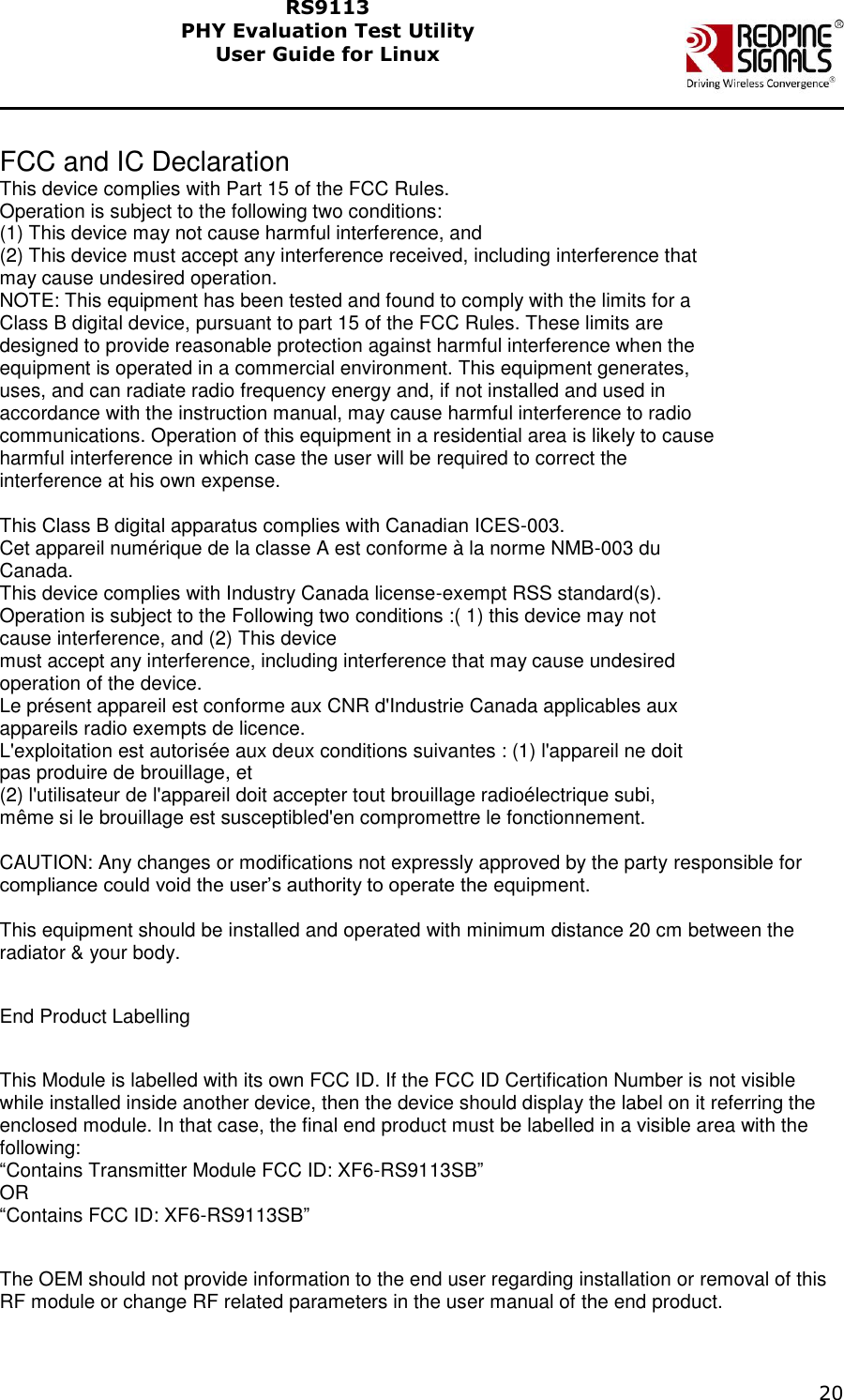    20  RS9113 PHY Evaluation Test Utility  User Guide for Linux   FCC and IC Declaration This device complies with Part 15 of the FCC Rules. Operation is subject to the following two conditions: (1) This device may not cause harmful interference, and (2) This device must accept any interference received, including interference that may cause undesired operation. NOTE: This equipment has been tested and found to comply with the limits for a Class B digital device, pursuant to part 15 of the FCC Rules. These limits are designed to provide reasonable protection against harmful interference when the equipment is operated in a commercial environment. This equipment generates, uses, and can radiate radio frequency energy and, if not installed and used in accordance with the instruction manual, may cause harmful interference to radio communications. Operation of this equipment in a residential area is likely to cause harmful interference in which case the user will be required to correct the interference at his own expense.  This Class B digital apparatus complies with Canadian ICES-003. Cet appareil numérique de la classe A est conforme à la norme NMB-003 du Canada. This device complies with Industry Canada license-exempt RSS standard(s). Operation is subject to the Following two conditions :( 1) this device may not cause interference, and (2) This device must accept any interference, including interference that may cause undesired operation of the device. Le présent appareil est conforme aux CNR d&apos;Industrie Canada applicables aux appareils radio exempts de licence. L&apos;exploitation est autorisée aux deux conditions suivantes : (1) l&apos;appareil ne doit pas produire de brouillage, et (2) l&apos;utilisateur de l&apos;appareil doit accepter tout brouillage radioélectrique subi, même si le brouillage est susceptibled&apos;en compromettre le fonctionnement.  CAUTION: Any changes or modifications not expressly approved by the party responsible for compliance could void the user’s authority to operate the equipment.  This equipment should be installed and operated with minimum distance 20 cm between the radiator &amp; your body.  End Product Labelling  This Module is labelled with its own FCC ID. If the FCC ID Certification Number is not visible while installed inside another device, then the device should display the label on it referring the enclosed module. In that case, the final end product must be labelled in a visible area with the following: “Contains Transmitter Module FCC ID: XF6-RS9113SB” OR “Contains FCC ID: XF6-RS9113SB”  The OEM should not provide information to the end user regarding installation or removal of this RF module or change RF related parameters in the user manual of the end product.  