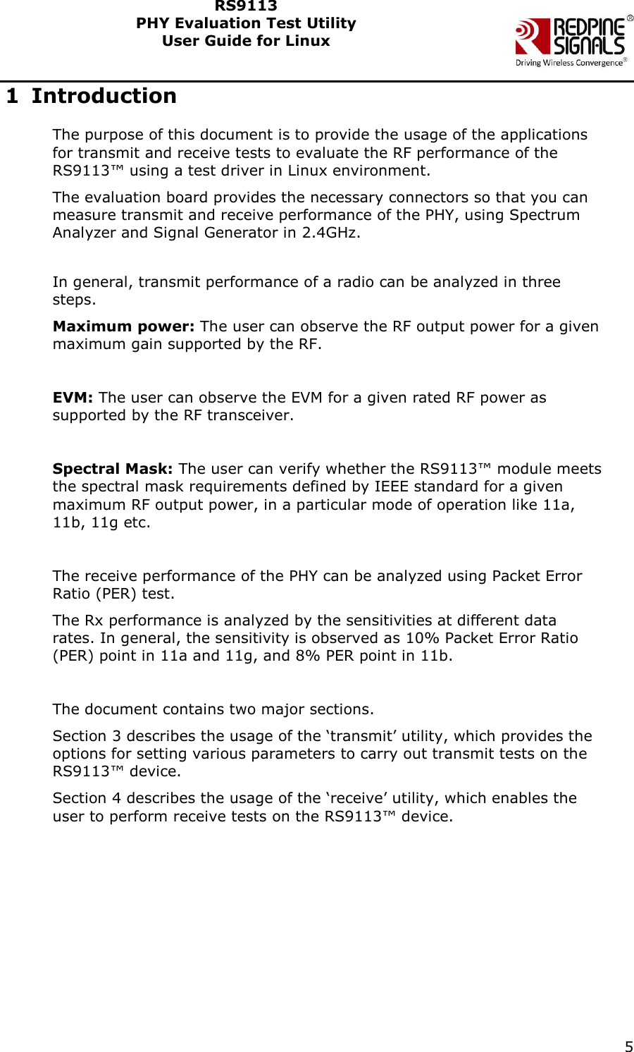    5  RS9113 PHY Evaluation Test Utility  User Guide for Linux  1 Introduction The purpose of this document is to provide the usage of the applications for transmit and receive tests to evaluate the RF performance of the RS9113™ using a test driver in Linux environment. The evaluation board provides the necessary connectors so that you can measure transmit and receive performance of the PHY, using Spectrum Analyzer and Signal Generator in 2.4GHz.  In general, transmit performance of a radio can be analyzed in three steps. Maximum power: The user can observe the RF output power for a given maximum gain supported by the RF.  EVM: The user can observe the EVM for a given rated RF power as supported by the RF transceiver.  Spectral Mask: The user can verify whether the RS9113™ module meets the spectral mask requirements defined by IEEE standard for a given maximum RF output power, in a particular mode of operation like 11a, 11b, 11g etc.  The receive performance of the PHY can be analyzed using Packet Error Ratio (PER) test. The Rx performance is analyzed by the sensitivities at different data rates. In general, the sensitivity is observed as 10% Packet Error Ratio (PER) point in 11a and 11g, and 8% PER point in 11b.  The document contains two major sections.  Section 3 describes the usage of the ‘transmit’ utility, which provides the options for setting various parameters to carry out transmit tests on the RS9113™ device.  Section 4 describes the usage of the ‘receive’ utility, which enables the user to perform receive tests on the RS9113™ device.      