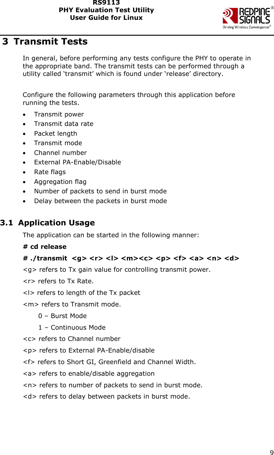    9  RS9113 PHY Evaluation Test Utility  User Guide for Linux  3 Transmit Tests In general, before performing any tests configure the PHY to operate in the appropriate band. The transmit tests can be performed through a utility called ‘transmit’ which is found under ‘release’ directory.  Configure the following parameters through this application before running the tests.  Transmit power  Transmit data rate  Packet length  Transmit mode  Channel number  External PA-Enable/Disable  Rate flags  Aggregation flag  Number of packets to send in burst mode  Delay between the packets in burst mode  3.1 Application Usage The application can be started in the following manner: # cd release # ./transmit  &lt;g&gt; &lt;r&gt; &lt;l&gt; &lt;m&gt;&lt;c&gt; &lt;p&gt; &lt;f&gt; &lt;a&gt; &lt;n&gt; &lt;d&gt; &lt;g&gt; refers to Tx gain value for controlling transmit power. &lt;r&gt; refers to Tx Rate.  &lt;l&gt; refers to length of the Tx packet &lt;m&gt; refers to Transmit mode.         0 – Burst Mode        1 – Continuous Mode &lt;c&gt; refers to Channel number &lt;p&gt; refers to External PA-Enable/disable &lt;f&gt; refers to Short GI, Greenfield and Channel Width.  &lt;a&gt; refers to enable/disable aggregation &lt;n&gt; refers to number of packets to send in burst mode. &lt;d&gt; refers to delay between packets in burst mode.  