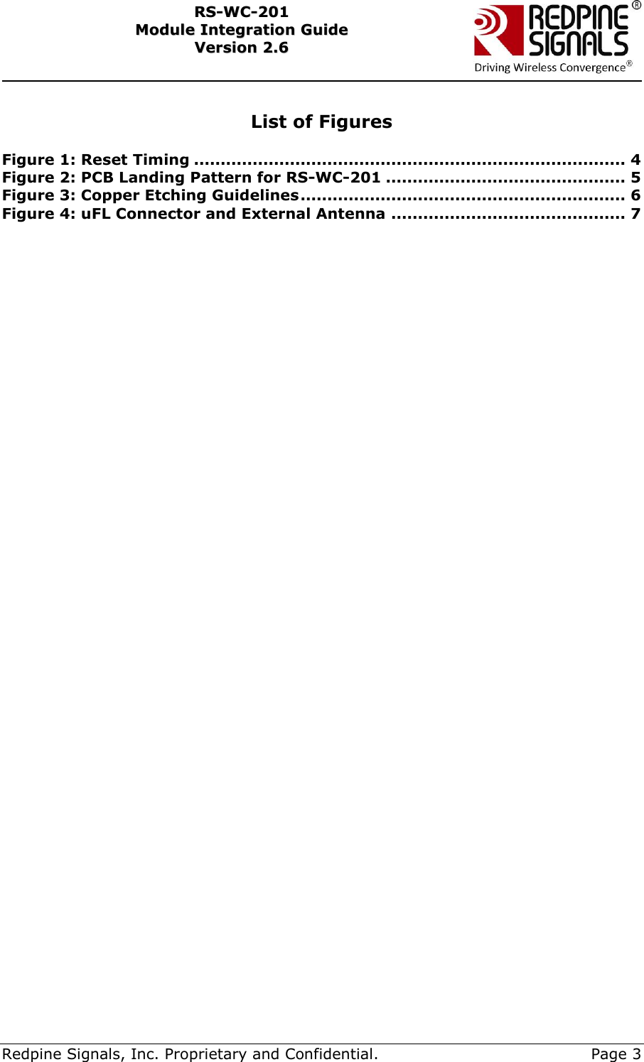     Redpine Signals, Inc. Proprietary and Confidential.     Page 3 RRSS--WWCC--220011    MMoodduullee  IInntteeggrraattiioonn  GGuuiiddee  VVeerrssiioonn  22..66     List of Figures  Figure 1: Reset Timing ................................................................................. 4 Figure 2: PCB Landing Pattern for RS-WC-201 ............................................. 5 Figure 3: Copper Etching Guidelines ............................................................. 6 Figure 4: uFL Connector and External Antenna ............................................ 7  
