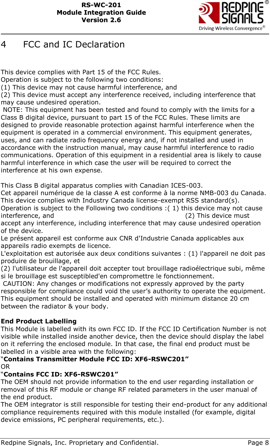     Redpine Signals, Inc. Proprietary and Confidential.     Page 8 RRSS--WWCC--220011    MMoodduullee  IInntteeggrraattiioonn  GGuuiiddee  VVeerrssiioonn  22..66    4   FCC and IC Declaration                This device complies with Part 15 of the FCC Rules. Operation is subject to the following two conditions: (1) This device may not cause harmful interference, and (2) This device must accept any interference received, including interference that may cause undesired operation.                                                                                                  NOTE: This equipment has been tested and found to comply with the limits for a Class B digital device, pursuant to part 15 of the FCC Rules. These limits are designed to provide reasonable protection against harmful interference when the equipment is operated in a commercial environment. This equipment generates, uses, and can radiate radio frequency energy and, if not installed and used in accordance with the instruction manual, may cause harmful interference to radio communications. Operation of this equipment in a residential area is likely to cause harmful interference in which case the user will be required to correct the interference at his own expense.                                                                                                                                                                                                                                                                                                                                                                                                                                                       This Class B digital apparatus complies with Canadian ICES-003.  Cet appareil numérique de la classe A est conforme à la norme NMB-003 du Canada.  This device complies with Industry Canada license-exempt RSS standard(s). Operation is subject to the Following two conditions :( 1) this device may not cause interference, and                                                            (2) This device must accept any interference, including interference that may cause undesired operation of the device.                                                                                                                                     Le présent appareil est conforme aux CNR d&apos;Industrie Canada applicables aux appareils radio exempts de licence. L&apos;exploitation est autorisée aux deux conditions suivantes : (1) l&apos;appareil ne doit pas produire de brouillage, et (2) l&apos;utilisateur de l&apos;appareil doit accepter tout brouillage radioélectrique subi, même si le brouillage est susceptibled&apos;en compromettre le fonctionnement.         CAUTION: Any changes or modifications not expressly approved by the party responsible for compliance could void the user’s authority to operate the equipment.   This equipment should be installed and operated with minimum distance 20 cm between the radiator &amp; your body.                                                                                                                 End Product Labelling This Module is labelled with its own FCC ID. If the FCC ID Certification Number is not visible while installed inside another device, then the device should display the label on it referring the enclosed module. In that case, the final end product must be labelled in a visible area with the following: “Contains Transmitter Module FCC ID: XF6-RSWC201” OR “Contains FCC ID: XF6-RSWC201” The OEM should not provide information to the end user regarding installation or removal of this RF module or change RF related parameters in the user manual of the end product. The OEM integrator is still responsible for testing their end-product for any additional compliance requirements required with this module installed (for example, digital device emissions, PC peripheral requirements, etc.). 