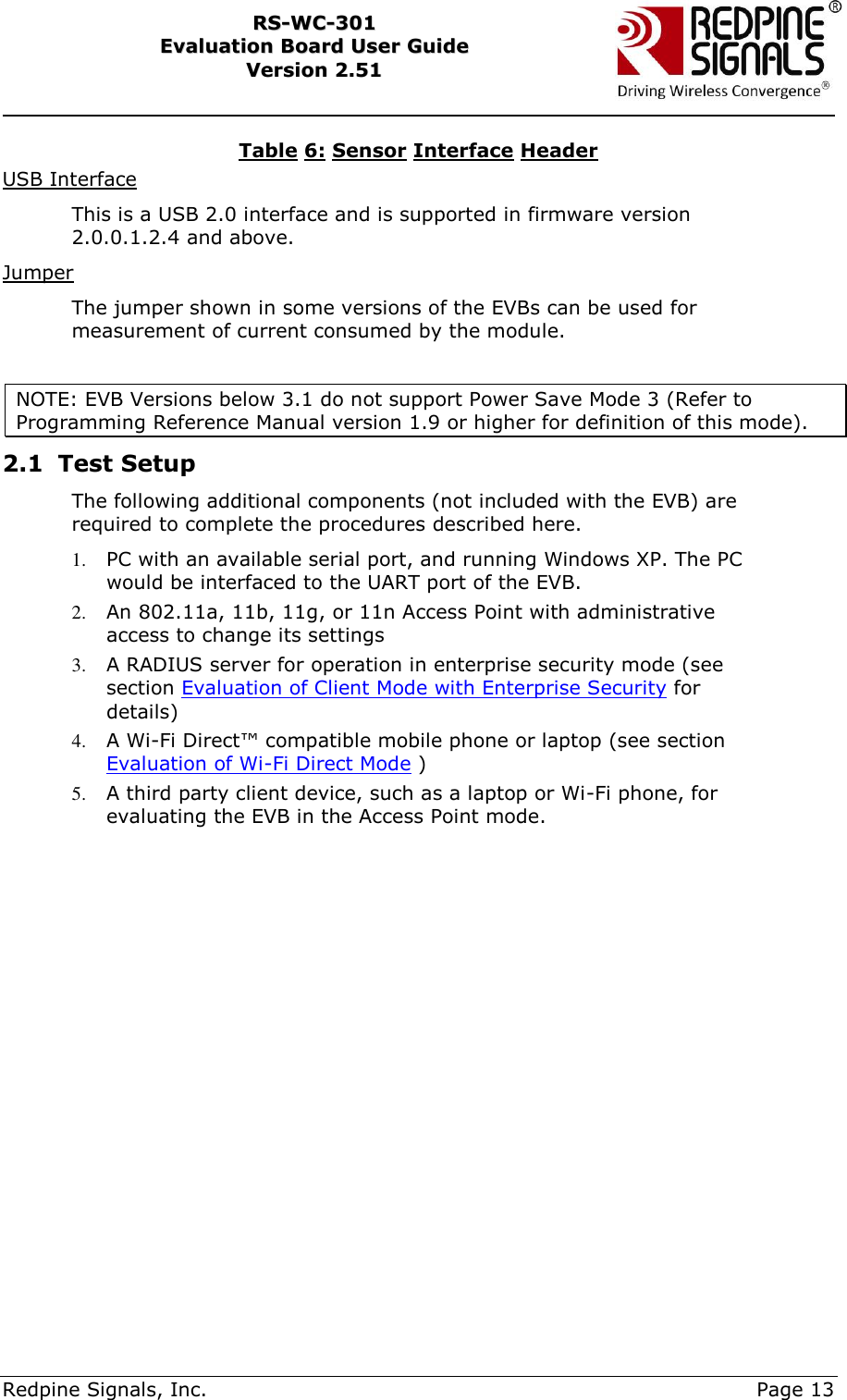     Redpine Signals, Inc.     Page 13 RRSS--WWCC--330011    EEvvaalluuaattiioonn  BBooaarrdd  UUsseerr  GGuuiiddee  VVeerrssiioonn  22..5511    Table 6: Sensor Interface Header USB Interface This is a USB 2.0 interface and is supported in firmware version 2.0.0.1.2.4 and above.  Jumper The jumper shown in some versions of the EVBs can be used for measurement of current consumed by the module.   NOTE: EVB Versions below 3.1 do not support Power Save Mode 3 (Refer to Programming Reference Manual version 1.9 or higher for definition of this mode).   2.1 Test Setup  The following additional components (not included with the EVB) are required to complete the procedures described here. 1. PC with an available serial port, and running Windows XP. The PC would be interfaced to the UART port of the EVB. 2. An 802.11a, 11b, 11g, or 11n Access Point with administrative access to change its settings 3. A RADIUS server for operation in enterprise security mode (see section Evaluation of Client Mode with Enterprise Security for details) 4. A Wi-Fi Direct™ compatible mobile phone or laptop (see section Evaluation of Wi-Fi Direct Mode ) 5. A third party client device, such as a laptop or Wi-Fi phone, for evaluating the EVB in the Access Point mode.  