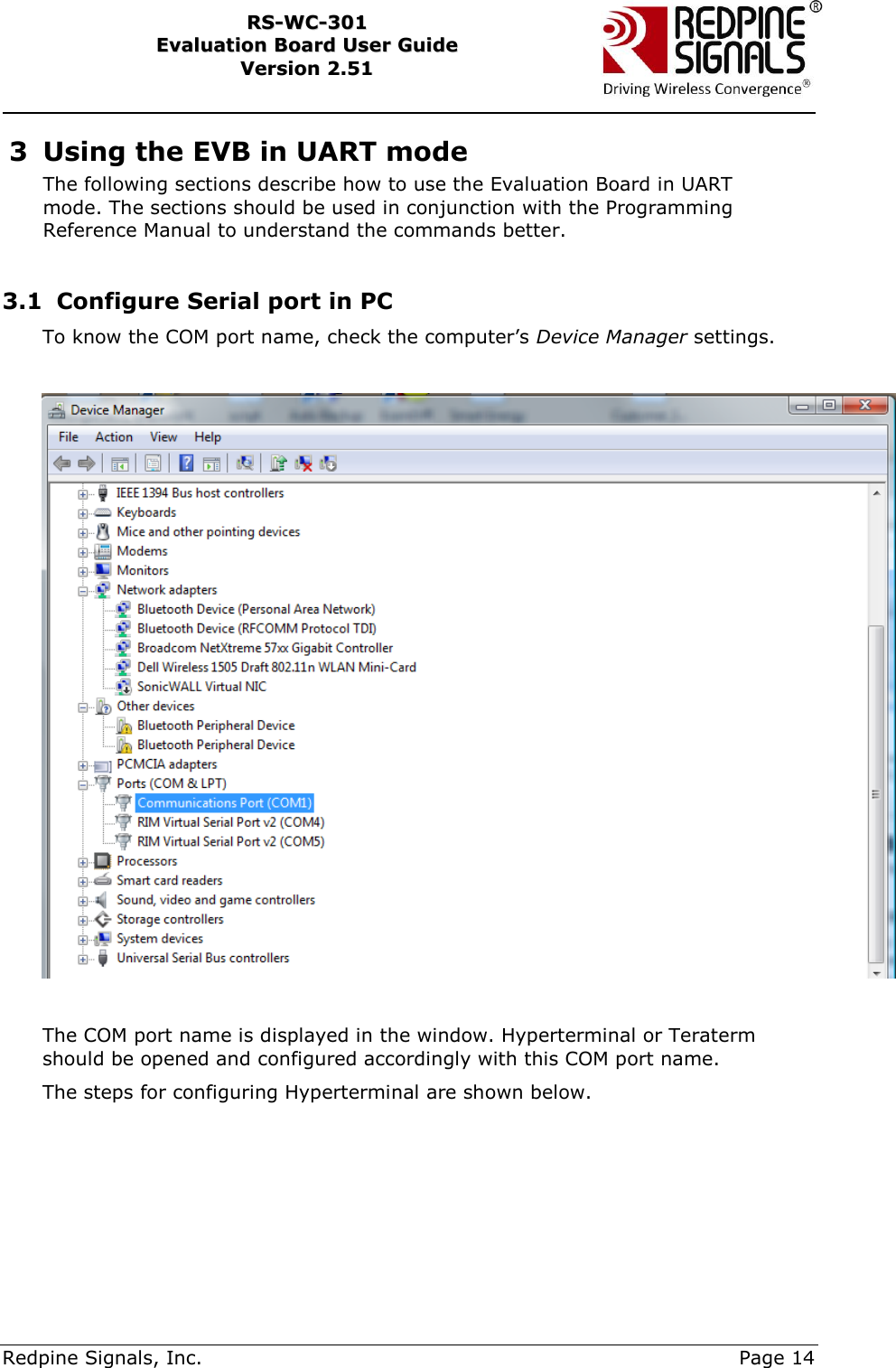     Redpine Signals, Inc.     Page 14 RRSS--WWCC--330011    EEvvaalluuaattiioonn  BBooaarrdd  UUsseerr  GGuuiiddee  VVeerrssiioonn  22..5511    3 Using the EVB in UART mode The following sections describe how to use the Evaluation Board in UART mode. The sections should be used in conjunction with the Programming Reference Manual to understand the commands better.  3.1 Configure Serial port in PC To know the COM port name, check the computer‟s Device Manager settings.    The COM port name is displayed in the window. Hyperterminal or Teraterm should be opened and configured accordingly with this COM port name.  The steps for configuring Hyperterminal are shown below.      