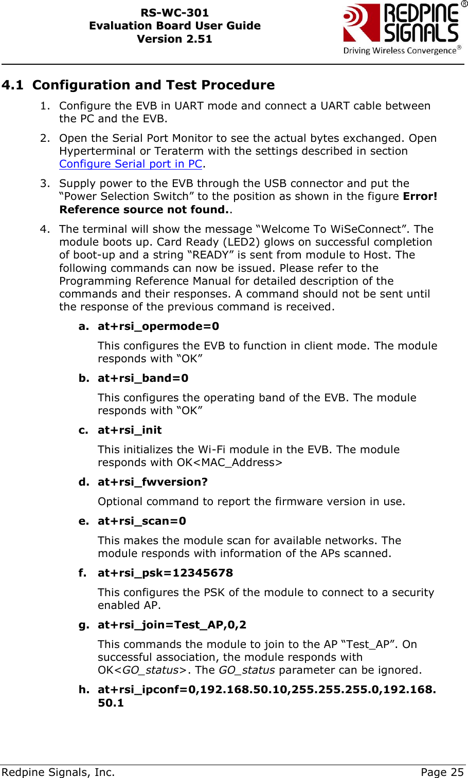     Redpine Signals, Inc.     Page 25 RRSS--WWCC--330011    EEvvaalluuaattiioonn  BBooaarrdd  UUsseerr  GGuuiiddee  VVeerrssiioonn  22..5511    4.1 Configuration and Test Procedure 1. Configure the EVB in UART mode and connect a UART cable between the PC and the EVB. 2. Open the Serial Port Monitor to see the actual bytes exchanged. Open Hyperterminal or Teraterm with the settings described in section Configure Serial port in PC.  3. Supply power to the EVB through the USB connector and put the “Power Selection Switch” to the position as shown in the figure Error! Reference source not found..  4. The terminal will show the message “Welcome To WiSeConnect”. The module boots up. Card Ready (LED2) glows on successful completion of boot-up and a string “READY” is sent from module to Host. The following commands can now be issued. Please refer to the Programming Reference Manual for detailed description of the commands and their responses. A command should not be sent until the response of the previous command is received. a. at+rsi_opermode=0 This configures the EVB to function in client mode. The module responds with “OK” b. at+rsi_band=0 This configures the operating band of the EVB. The module responds with “OK” c. at+rsi_init This initializes the Wi-Fi module in the EVB. The module responds with OK&lt;MAC_Address&gt; d. at+rsi_fwversion? Optional command to report the firmware version in use. e. at+rsi_scan=0 This makes the module scan for available networks. The module responds with information of the APs scanned. f. at+rsi_psk=12345678 This configures the PSK of the module to connect to a security enabled AP. g. at+rsi_join=Test_AP,0,2 This commands the module to join to the AP “Test_AP”. On successful association, the module responds with OK&lt;GO_status&gt;. The GO_status parameter can be ignored. h. at+rsi_ipconf=0,192.168.50.10,255.255.255.0,192.168.50.1 