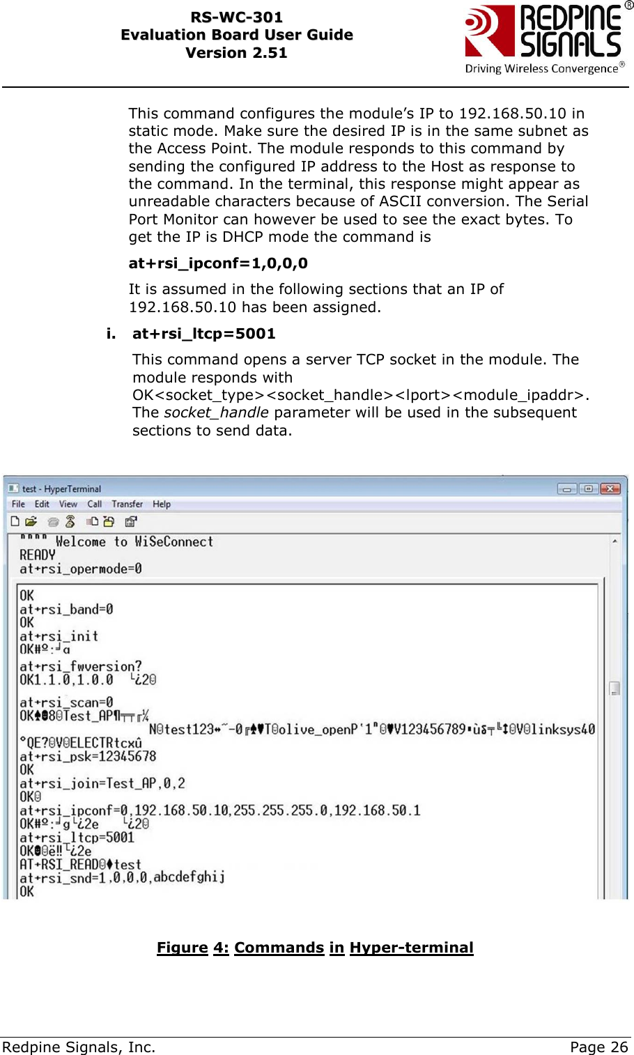     Redpine Signals, Inc.     Page 26 RRSS--WWCC--330011    EEvvaalluuaattiioonn  BBooaarrdd  UUsseerr  GGuuiiddee  VVeerrssiioonn  22..5511    This command configures the module‟s IP to 192.168.50.10 in static mode. Make sure the desired IP is in the same subnet as the Access Point. The module responds to this command by sending the configured IP address to the Host as response to the command. In the terminal, this response might appear as unreadable characters because of ASCII conversion. The Serial Port Monitor can however be used to see the exact bytes. To get the IP is DHCP mode the command is  at+rsi_ipconf=1,0,0,0 It is assumed in the following sections that an IP of 192.168.50.10 has been assigned. i. at+rsi_ltcp=5001 This command opens a server TCP socket in the module. The module responds with OK&lt;socket_type&gt;&lt;socket_handle&gt;&lt;lport&gt;&lt;module_ipaddr&gt;. The socket_handle parameter will be used in the subsequent sections to send data.    Figure 4: Commands in Hyper-terminal  