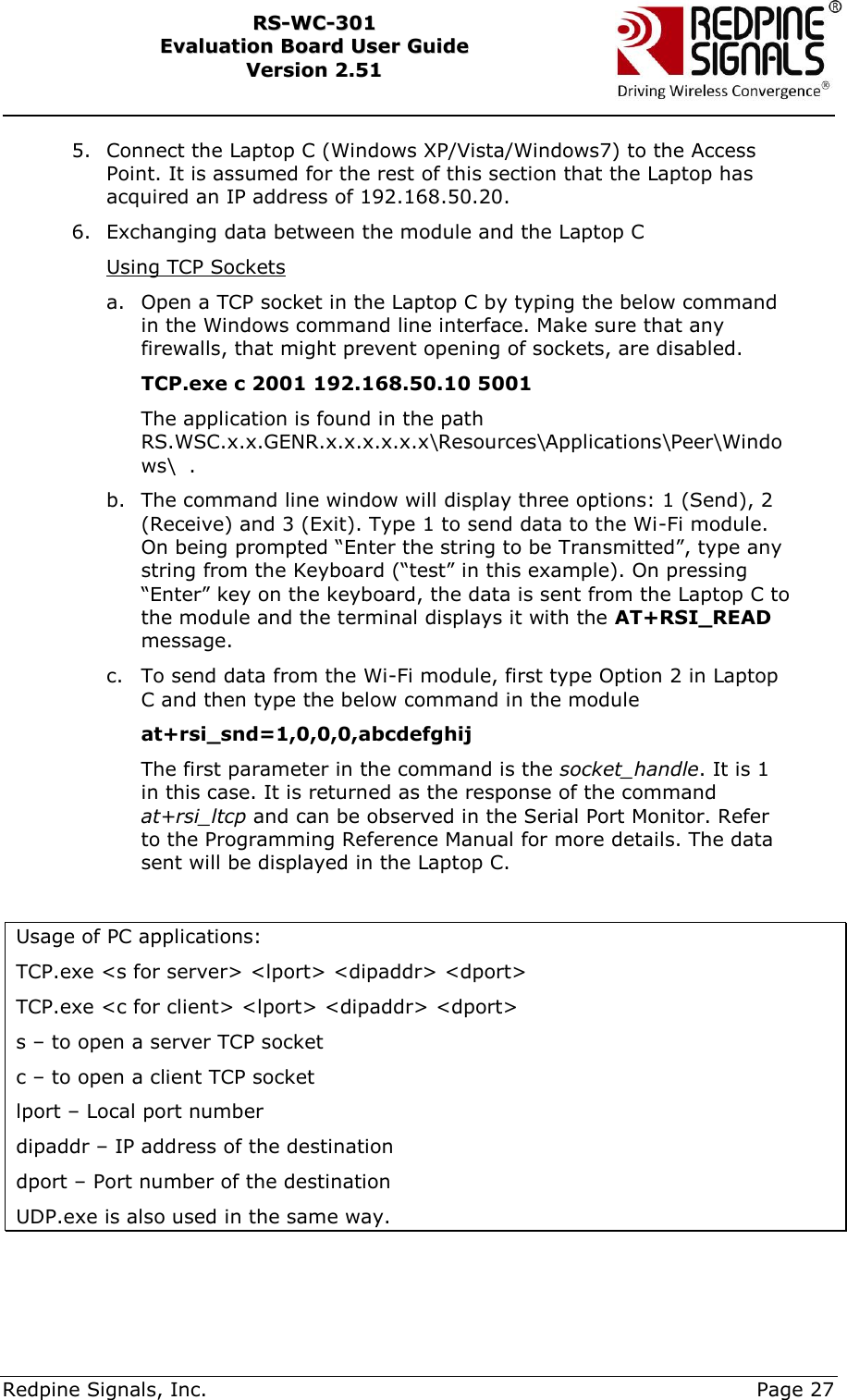     Redpine Signals, Inc.     Page 27 RRSS--WWCC--330011    EEvvaalluuaattiioonn  BBooaarrdd  UUsseerr  GGuuiiddee  VVeerrssiioonn  22..5511    5. Connect the Laptop C (Windows XP/Vista/Windows7) to the Access Point. It is assumed for the rest of this section that the Laptop has acquired an IP address of 192.168.50.20. 6. Exchanging data between the module and the Laptop C Using TCP Sockets a. Open a TCP socket in the Laptop C by typing the below command in the Windows command line interface. Make sure that any firewalls, that might prevent opening of sockets, are disabled.            TCP.exe c 2001 192.168.50.10 5001  The application is found in the path RS.WSC.x.x.GENR.x.x.x.x.x.x\Resources\Applications\Peer\Windows\  .  b. The command line window will display three options: 1 (Send), 2 (Receive) and 3 (Exit). Type 1 to send data to the Wi-Fi module. On being prompted “Enter the string to be Transmitted”, type any string from the Keyboard (“test” in this example). On pressing “Enter” key on the keyboard, the data is sent from the Laptop C to the module and the terminal displays it with the AT+RSI_READ message.  c. To send data from the Wi-Fi module, first type Option 2 in Laptop C and then type the below command in the module at+rsi_snd=1,0,0,0,abcdefghij The first parameter in the command is the socket_handle. It is 1 in this case. It is returned as the response of the command at+rsi_ltcp and can be observed in the Serial Port Monitor. Refer to the Programming Reference Manual for more details. The data sent will be displayed in the Laptop C.  Usage of PC applications: TCP.exe &lt;s for server&gt; &lt;lport&gt; &lt;dipaddr&gt; &lt;dport&gt; TCP.exe &lt;c for client&gt; &lt;lport&gt; &lt;dipaddr&gt; &lt;dport&gt; s – to open a server TCP socket c – to open a client TCP socket lport – Local port number dipaddr – IP address of the destination dport – Port number of the destination UDP.exe is also used in the same way.  