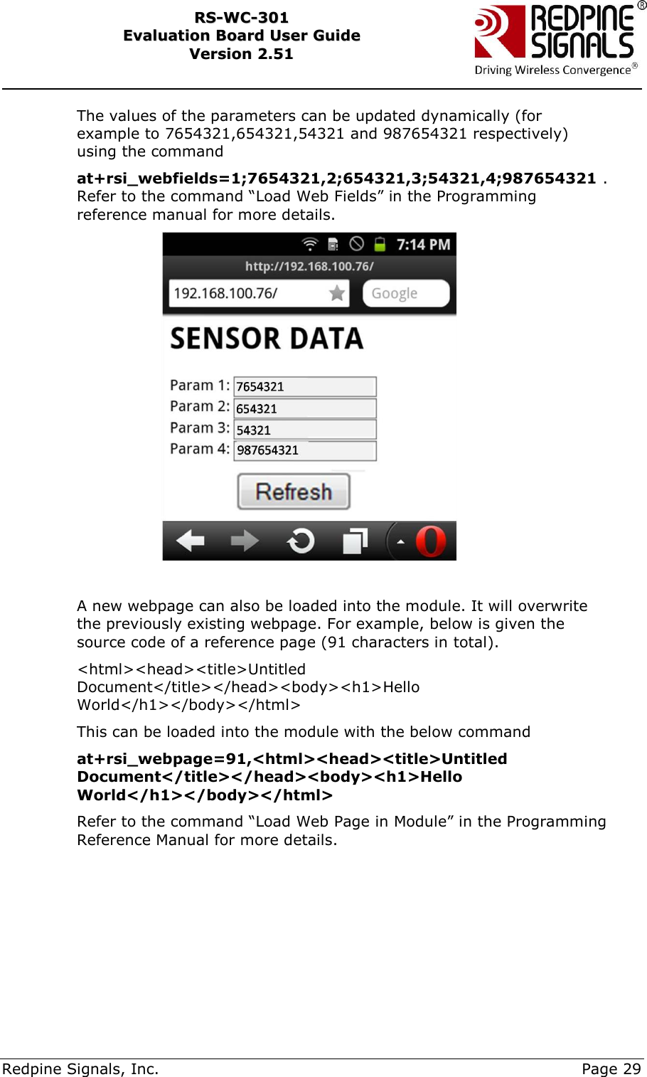     Redpine Signals, Inc.     Page 29 RRSS--WWCC--330011    EEvvaalluuaattiioonn  BBooaarrdd  UUsseerr  GGuuiiddee  VVeerrssiioonn  22..5511    The values of the parameters can be updated dynamically (for example to 7654321,654321,54321 and 987654321 respectively) using the command  at+rsi_webfields=1;7654321,2;654321,3;54321,4;987654321 . Refer to the command “Load Web Fields” in the Programming reference manual for more details.   A new webpage can also be loaded into the module. It will overwrite the previously existing webpage. For example, below is given the source code of a reference page (91 characters in total). &lt;html&gt;&lt;head&gt;&lt;title&gt;Untitled Document&lt;/title&gt;&lt;/head&gt;&lt;body&gt;&lt;h1&gt;Hello World&lt;/h1&gt;&lt;/body&gt;&lt;/html&gt; This can be loaded into the module with the below command  at+rsi_webpage=91,&lt;html&gt;&lt;head&gt;&lt;title&gt;Untitled Document&lt;/title&gt;&lt;/head&gt;&lt;body&gt;&lt;h1&gt;Hello World&lt;/h1&gt;&lt;/body&gt;&lt;/html&gt; Refer to the command “Load Web Page in Module” in the Programming Reference Manual for more details.  