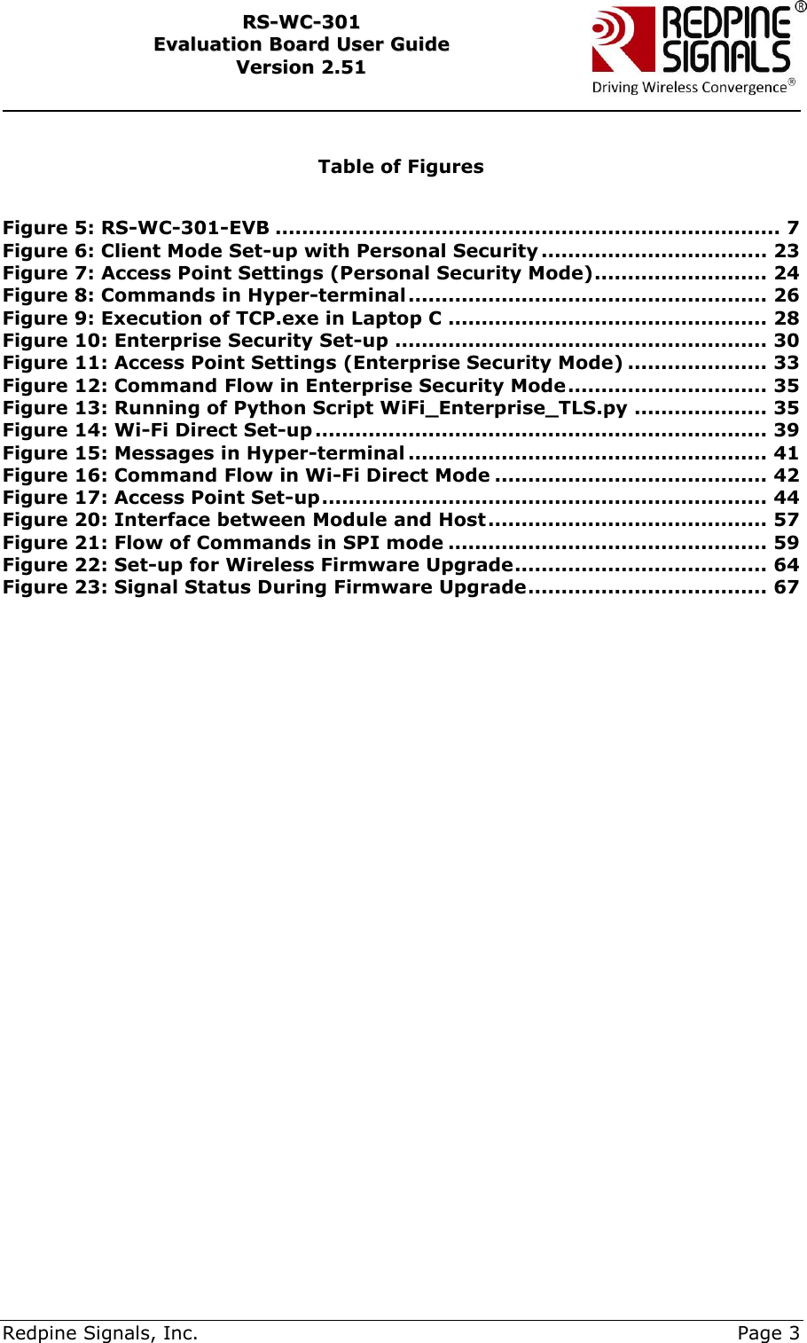     Redpine Signals, Inc.     Page 3 RRSS--WWCC--330011    EEvvaalluuaattiioonn  BBooaarrdd  UUsseerr  GGuuiiddee  VVeerrssiioonn  22..5511     Table of Figures  Figure 5: RS-WC-301-EVB ............................................................................ 7 Figure 6: Client Mode Set-up with Personal Security .................................. 23 Figure 7: Access Point Settings (Personal Security Mode) .......................... 24 Figure 8: Commands in Hyper-terminal ...................................................... 26 Figure 9: Execution of TCP.exe in Laptop C ................................................ 28 Figure 10: Enterprise Security Set-up ........................................................ 30 Figure 11: Access Point Settings (Enterprise Security Mode) ..................... 33 Figure 12: Command Flow in Enterprise Security Mode .............................. 35 Figure 13: Running of Python Script WiFi_Enterprise_TLS.py .................... 35 Figure 14: Wi-Fi Direct Set-up .................................................................... 39 Figure 15: Messages in Hyper-terminal ...................................................... 41 Figure 16: Command Flow in Wi-Fi Direct Mode ......................................... 42 Figure 17: Access Point Set-up ................................................................... 44 Figure 20: Interface between Module and Host .......................................... 57 Figure 21: Flow of Commands in SPI mode ................................................ 59 Figure 22: Set-up for Wireless Firmware Upgrade ...................................... 64 Figure 23: Signal Status During Firmware Upgrade .................................... 67  