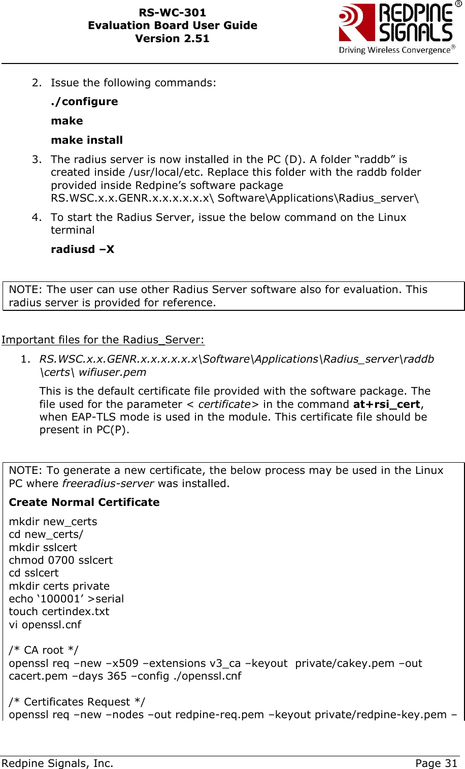     Redpine Signals, Inc.     Page 31 RRSS--WWCC--330011    EEvvaalluuaattiioonn  BBooaarrdd  UUsseerr  GGuuiiddee  VVeerrssiioonn  22..5511    2. Issue the following commands: ./configure make make install 3. The radius server is now installed in the PC (D). A folder “raddb” is created inside /usr/local/etc. Replace this folder with the raddb folder provided inside Redpine‟s software package RS.WSC.x.x.GENR.x.x.x.x.x.x\ Software\Applications\Radius_server\ 4. To start the Radius Server, issue the below command on the Linux terminal radiusd –X  NOTE: The user can use other Radius Server software also for evaluation. This radius server is provided for reference.  Important files for the Radius_Server: 1. RS.WSC.x.x.GENR.x.x.x.x.x.x\Software\Applications\Radius_server\raddb\certs\ wifiuser.pem  This is the default certificate file provided with the software package. The file used for the parameter &lt; certificate&gt; in the command at+rsi_cert, when EAP-TLS mode is used in the module. This certificate file should be present in PC(P).  NOTE: To generate a new certificate, the below process may be used in the Linux PC where freeradius-server was installed. Create Normal Certificate mkdir new_certs cd new_certs/ mkdir sslcert chmod 0700 sslcert cd sslcert mkdir certs private echo „100001‟ &gt;serial touch certindex.txt vi openssl.cnf  /* CA root */ openssl req –new –x509 –extensions v3_ca –keyout  private/cakey.pem –out cacert.pem –days 365 –config ./openssl.cnf  /* Certificates Request */ openssl req –new –nodes –out redpine-req.pem –keyout private/redpine-key.pem –