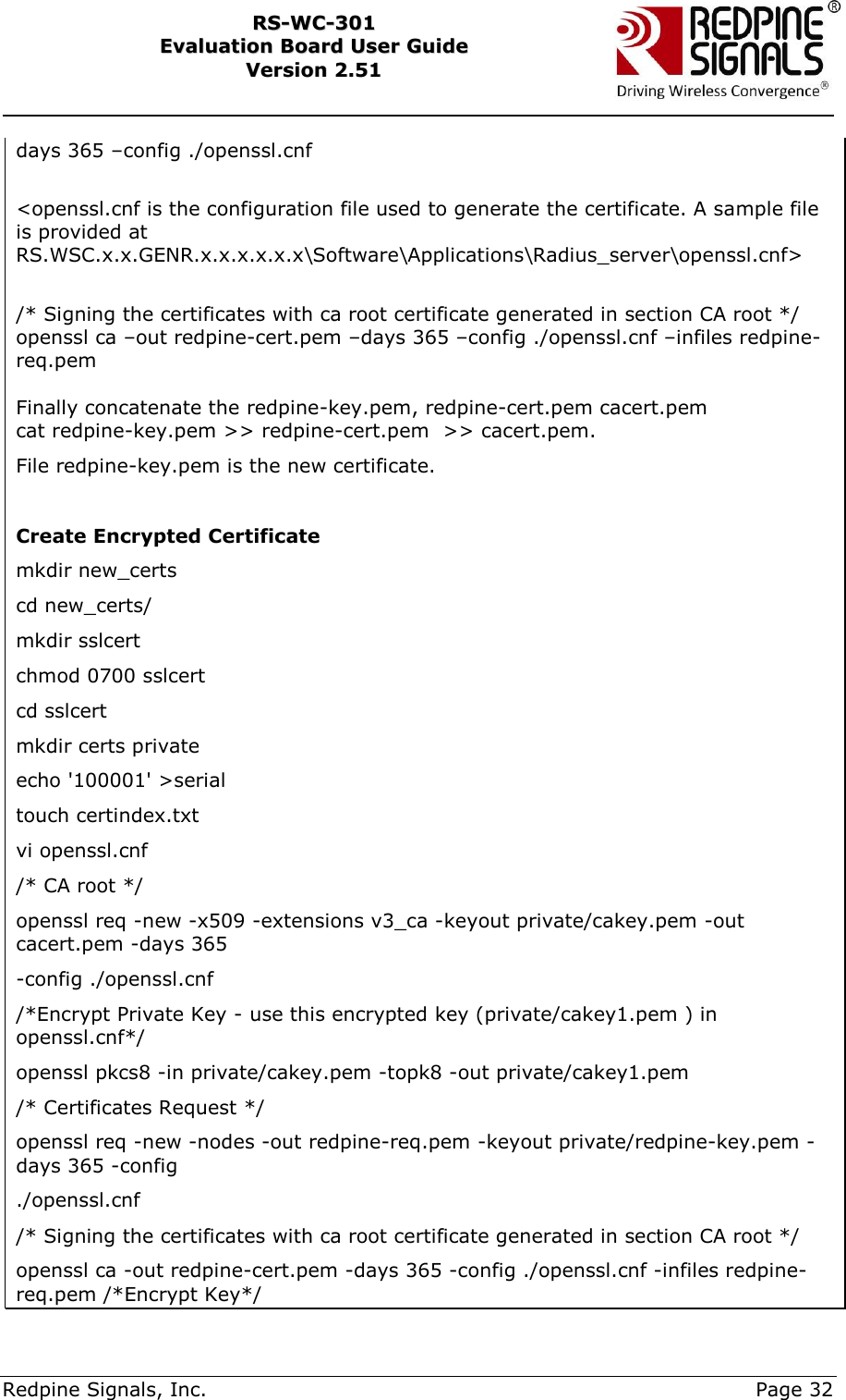     Redpine Signals, Inc.     Page 32 RRSS--WWCC--330011    EEvvaalluuaattiioonn  BBooaarrdd  UUsseerr  GGuuiiddee  VVeerrssiioonn  22..5511    days 365 –config ./openssl.cnf  &lt;openssl.cnf is the configuration file used to generate the certificate. A sample file is provided at RS.WSC.x.x.GENR.x.x.x.x.x.x\Software\Applications\Radius_server\openssl.cnf&gt;  /* Signing the certificates with ca root certificate generated in section CA root */ openssl ca –out redpine-cert.pem –days 365 –config ./openssl.cnf –infiles redpine-req.pem  Finally concatenate the redpine-key.pem, redpine-cert.pem cacert.pem cat redpine-key.pem &gt;&gt; redpine-cert.pem  &gt;&gt; cacert.pem. File redpine-key.pem is the new certificate.  Create Encrypted Certificate mkdir new_certs cd new_certs/ mkdir sslcert chmod 0700 sslcert cd sslcert mkdir certs private echo &apos;100001&apos; &gt;serial touch certindex.txt vi openssl.cnf /* CA root */ openssl req -new -x509 -extensions v3_ca -keyout private/cakey.pem -out cacert.pem -days 365 -config ./openssl.cnf /*Encrypt Private Key - use this encrypted key (private/cakey1.pem ) in openssl.cnf*/ openssl pkcs8 -in private/cakey.pem -topk8 -out private/cakey1.pem /* Certificates Request */ openssl req -new -nodes -out redpine-req.pem -keyout private/redpine-key.pem -days 365 -config ./openssl.cnf /* Signing the certificates with ca root certificate generated in section CA root */ openssl ca -out redpine-cert.pem -days 365 -config ./openssl.cnf -infiles redpine-req.pem /*Encrypt Key*/ 