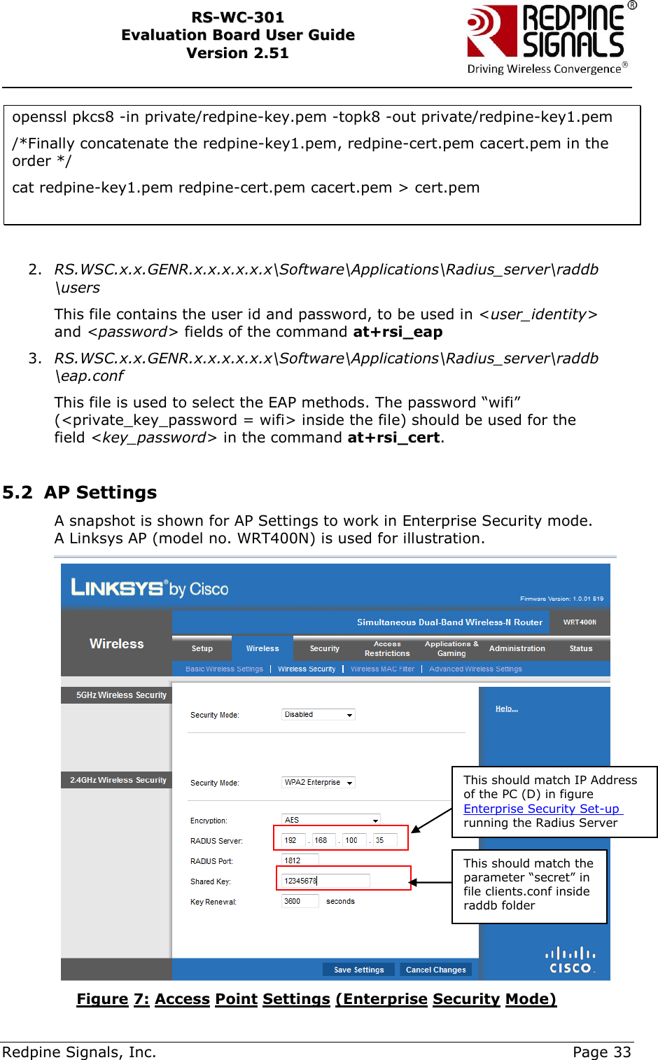    Redpine Signals, Inc.     Page 33 RRSS--WWCC--330011    EEvvaalluuaattiioonn  BBooaarrdd  UUsseerr  GGuuiiddee  VVeerrssiioonn  22..5511    openssl pkcs8 -in private/redpine-key.pem -topk8 -out private/redpine-key1.pem /*Finally concatenate the redpine-key1.pem, redpine-cert.pem cacert.pem in the order */ cat redpine-key1.pem redpine-cert.pem cacert.pem &gt; cert.pem   2. RS.WSC.x.x.GENR.x.x.x.x.x.x\Software\Applications\Radius_server\raddb\users This file contains the user id and password, to be used in &lt;user_identity&gt; and &lt;password&gt; fields of the command at+rsi_eap 3. RS.WSC.x.x.GENR.x.x.x.x.x.x\Software\Applications\Radius_server\raddb\eap.conf This file is used to select the EAP methods. The password “wifi” (&lt;private_key_password = wifi&gt; inside the file) should be used for the field &lt;key_password&gt; in the command at+rsi_cert.  5.2 AP Settings A snapshot is shown for AP Settings to work in Enterprise Security mode. A Linksys AP (model no. WRT400N) is used for illustration.  Figure 7: Access Point Settings (Enterprise Security Mode) This should match IP Address of the PC (D) in figure Enterprise Security Set-up running the Radius Server This should match the parameter “secret” in file clients.conf inside raddb folder 