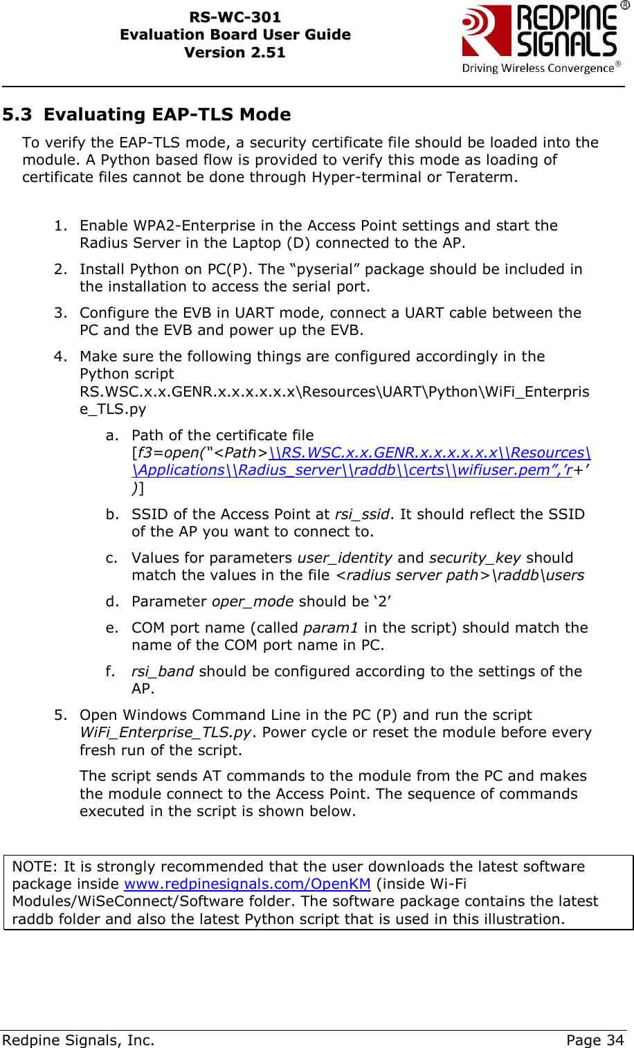     Redpine Signals, Inc.     Page 34 RRSS--WWCC--330011    EEvvaalluuaattiioonn  BBooaarrdd  UUsseerr  GGuuiiddee  VVeerrssiioonn  22..5511    5.3 Evaluating EAP-TLS Mode To verify the EAP-TLS mode, a security certificate file should be loaded into the module. A Python based flow is provided to verify this mode as loading of certificate files cannot be done through Hyper-terminal or Teraterm.   1. Enable WPA2-Enterprise in the Access Point settings and start the Radius Server in the Laptop (D) connected to the AP. 2. Install Python on PC(P). The “pyserial” package should be included in the installation to access the serial port. 3. Configure the EVB in UART mode, connect a UART cable between the PC and the EVB and power up the EVB. 4. Make sure the following things are configured accordingly in the Python script RS.WSC.x.x.GENR.x.x.x.x.x.x\Resources\UART\Python\WiFi_Enterprise_TLS.py  a. Path of the certificate file [f3=open(“&lt;Path&gt;\\RS.WSC.x.x.GENR.x.x.x.x.x.x\\Resources\\Applications\\Radius_server\\raddb\\certs\\wifiuser.pem”,’r+’)] b. SSID of the Access Point at rsi_ssid. It should reflect the SSID of the AP you want to connect to. c. Values for parameters user_identity and security_key should match the values in the file &lt;radius server path&gt;\raddb\users d. Parameter oper_mode should be „2‟ e. COM port name (called param1 in the script) should match the name of the COM port name in PC. f. rsi_band should be configured according to the settings of the AP. 5. Open Windows Command Line in the PC (P) and run the script WiFi_Enterprise_TLS.py. Power cycle or reset the module before every fresh run of the script. The script sends AT commands to the module from the PC and makes the module connect to the Access Point. The sequence of commands executed in the script is shown below.  NOTE: It is strongly recommended that the user downloads the latest software package inside www.redpinesignals.com/OpenKM (inside Wi-Fi Modules/WiSeConnect/Software folder. The software package contains the latest raddb folder and also the latest Python script that is used in this illustration.   