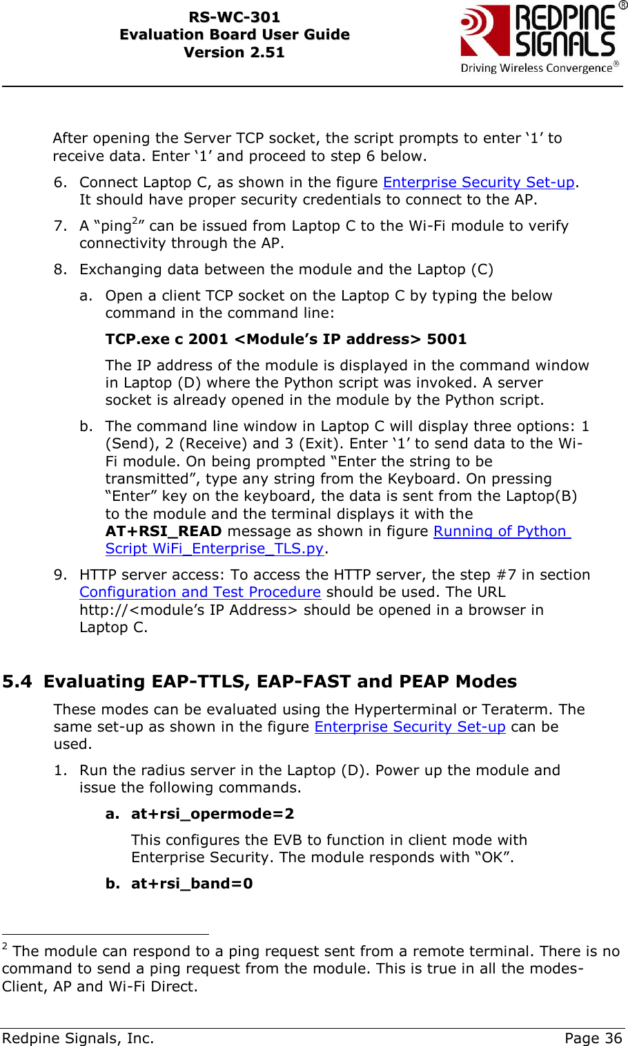     Redpine Signals, Inc.     Page 36 RRSS--WWCC--330011    EEvvaalluuaattiioonn  BBooaarrdd  UUsseerr  GGuuiiddee  VVeerrssiioonn  22..5511     After opening the Server TCP socket, the script prompts to enter „1‟ to receive data. Enter „1‟ and proceed to step 6 below.    6. Connect Laptop C, as shown in the figure Enterprise Security Set-up. It should have proper security credentials to connect to the AP.  7. A “ping2” can be issued from Laptop C to the Wi-Fi module to verify connectivity through the AP.  8. Exchanging data between the module and the Laptop (C) a. Open a client TCP socket on the Laptop C by typing the below command in the command line:              TCP.exe c 2001 &lt;Module’s IP address&gt; 5001  The IP address of the module is displayed in the command window in Laptop (D) where the Python script was invoked. A server socket is already opened in the module by the Python script. b. The command line window in Laptop C will display three options: 1 (Send), 2 (Receive) and 3 (Exit). Enter „1‟ to send data to the Wi-Fi module. On being prompted “Enter the string to be transmitted”, type any string from the Keyboard. On pressing “Enter” key on the keyboard, the data is sent from the Laptop(B) to the module and the terminal displays it with the AT+RSI_READ message as shown in figure Running of Python Script WiFi_Enterprise_TLS.py.  9. HTTP server access: To access the HTTP server, the step #7 in section Configuration and Test Procedure should be used. The URL http://&lt;module‟s IP Address&gt; should be opened in a browser in Laptop C.   5.4 Evaluating EAP-TTLS, EAP-FAST and PEAP Modes These modes can be evaluated using the Hyperterminal or Teraterm. The same set-up as shown in the figure Enterprise Security Set-up can be used.  1. Run the radius server in the Laptop (D). Power up the module and issue the following commands. a. at+rsi_opermode=2 This configures the EVB to function in client mode with Enterprise Security. The module responds with “OK”. b. at+rsi_band=0                                            2 The module can respond to a ping request sent from a remote terminal. There is no command to send a ping request from the module. This is true in all the modes- Client, AP and Wi-Fi Direct. 