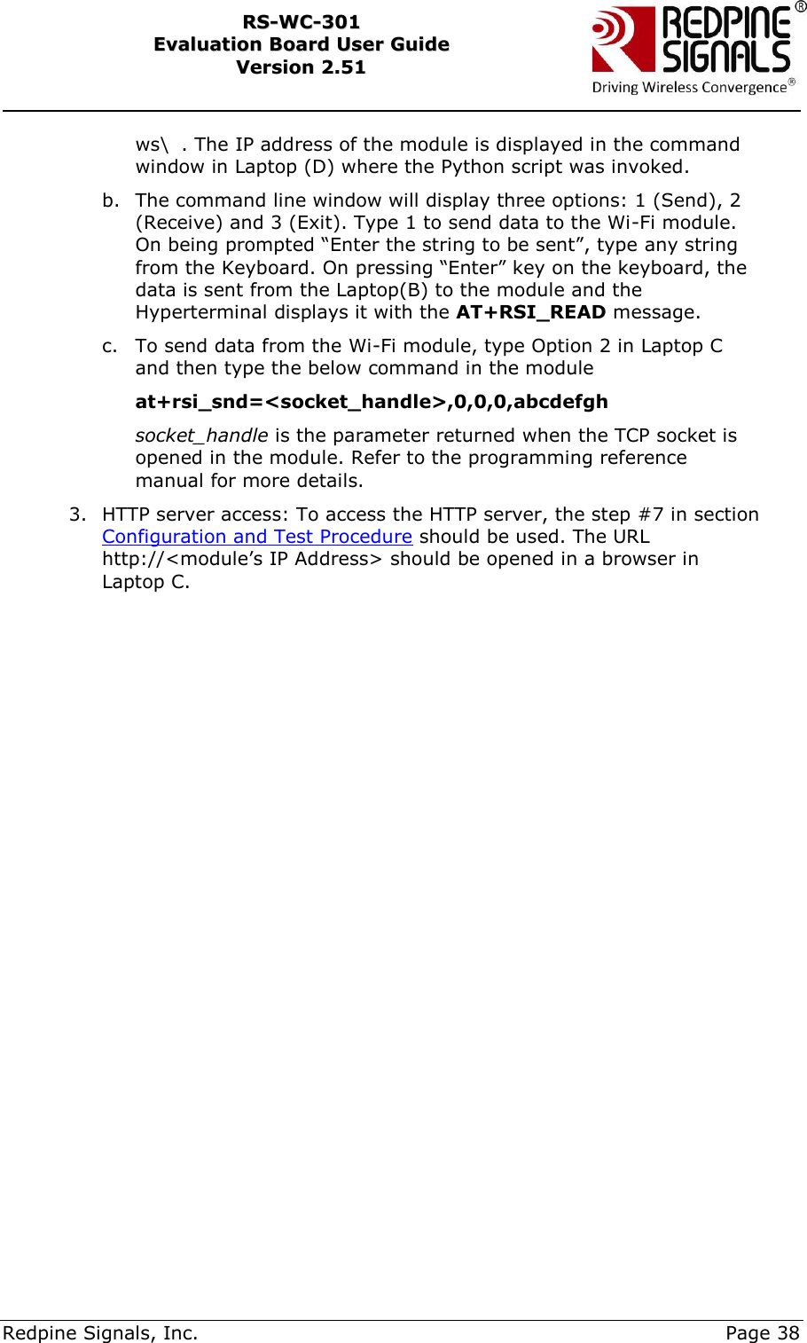     Redpine Signals, Inc.     Page 38 RRSS--WWCC--330011    EEvvaalluuaattiioonn  BBooaarrdd  UUsseerr  GGuuiiddee  VVeerrssiioonn  22..5511    ws\  . The IP address of the module is displayed in the command window in Laptop (D) where the Python script was invoked. b. The command line window will display three options: 1 (Send), 2 (Receive) and 3 (Exit). Type 1 to send data to the Wi-Fi module. On being prompted “Enter the string to be sent”, type any string from the Keyboard. On pressing “Enter” key on the keyboard, the data is sent from the Laptop(B) to the module and the Hyperterminal displays it with the AT+RSI_READ message.  c. To send data from the Wi-Fi module, type Option 2 in Laptop C and then type the below command in the module at+rsi_snd=&lt;socket_handle&gt;,0,0,0,abcdefgh socket_handle is the parameter returned when the TCP socket is opened in the module. Refer to the programming reference manual for more details. 3. HTTP server access: To access the HTTP server, the step #7 in section Configuration and Test Procedure should be used. The URL http://&lt;module‟s IP Address&gt; should be opened in a browser in Laptop C.  