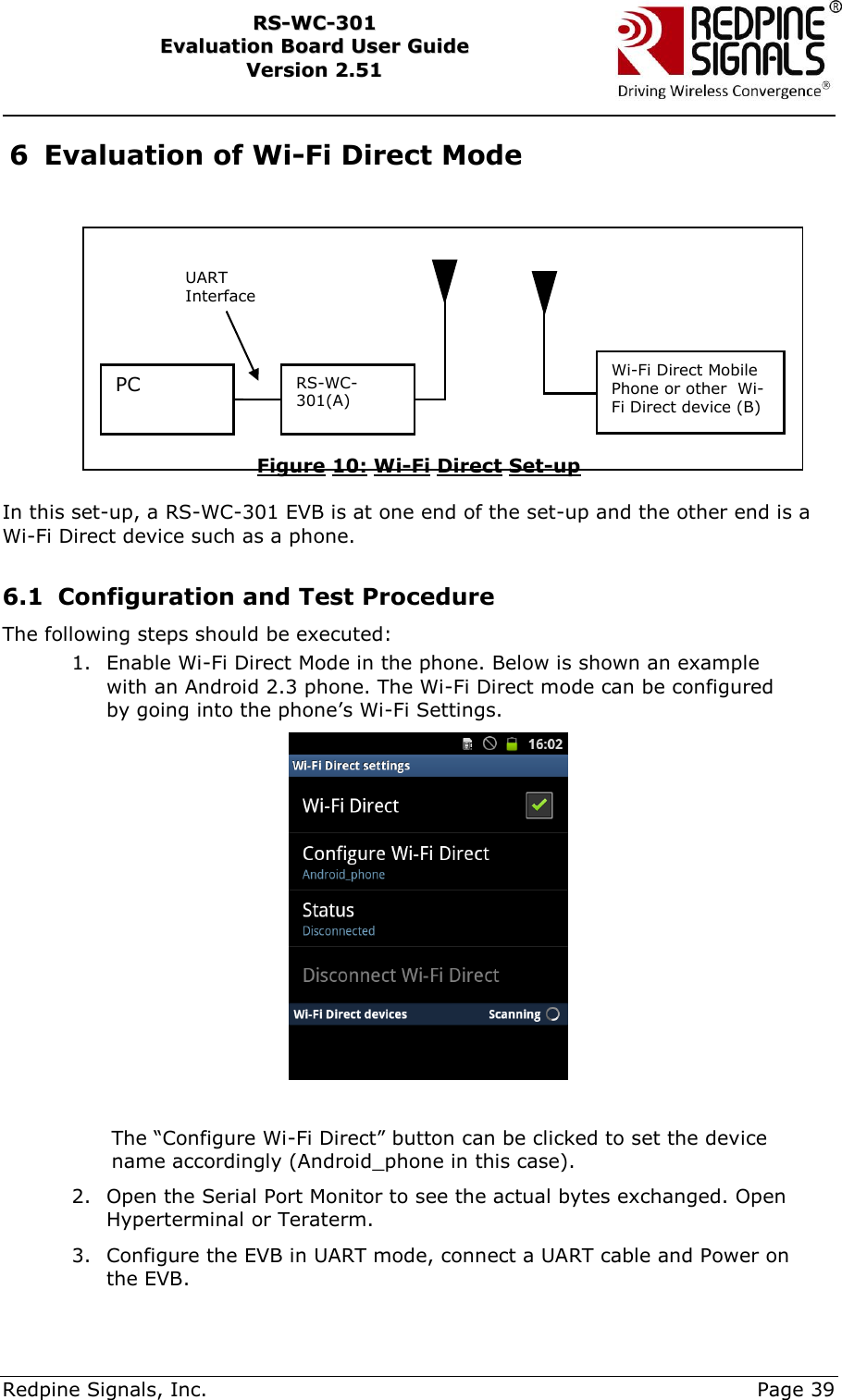     Redpine Signals, Inc.     Page 39 RRSS--WWCC--330011    EEvvaalluuaattiioonn  BBooaarrdd  UUsseerr  GGuuiiddee  VVeerrssiioonn  22..5511    6 Evaluation of Wi-Fi Direct Mode   Figure 10: Wi-Fi Direct Set-up  In this set-up, a RS-WC-301 EVB is at one end of the set-up and the other end is a Wi-Fi Direct device such as a phone.   6.1 Configuration and Test Procedure The following steps should be executed: 1. Enable Wi-Fi Direct Mode in the phone. Below is shown an example with an Android 2.3 phone. The Wi-Fi Direct mode can be configured by going into the phone‟s Wi-Fi Settings.   The “Configure Wi-Fi Direct” button can be clicked to set the device name accordingly (Android_phone in this case).  2. Open the Serial Port Monitor to see the actual bytes exchanged. Open Hyperterminal or Teraterm.  3. Configure the EVB in UART mode, connect a UART cable and Power on the EVB. PC RS-WC-301(A) UART Interface Wi-Fi Direct Mobile Phone or other  Wi-Fi Direct device (B)  