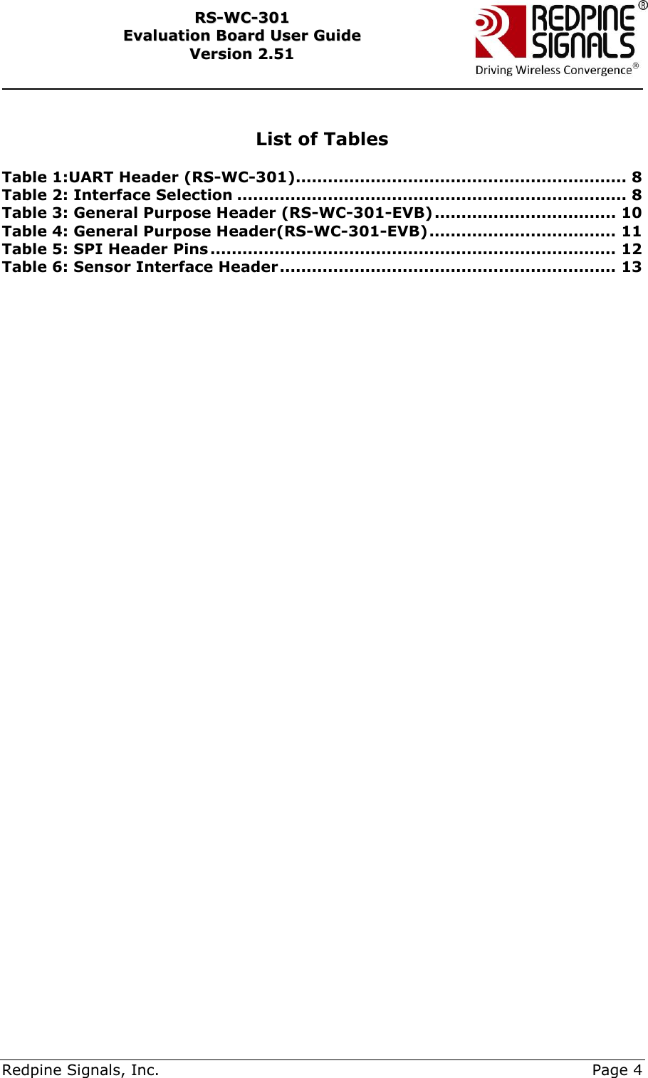     Redpine Signals, Inc.     Page 4 RRSS--WWCC--330011    EEvvaalluuaattiioonn  BBooaarrdd  UUsseerr  GGuuiiddee  VVeerrssiioonn  22..5511     List of Tables  Table 1:UART Header (RS-WC-301).............................................................. 8 Table 2: Interface Selection ......................................................................... 8 Table 3: General Purpose Header (RS-WC-301-EVB) .................................. 10 Table 4: General Purpose Header(RS-WC-301-EVB) ................................... 11 Table 5: SPI Header Pins ............................................................................ 12 Table 6: Sensor Interface Header ............................................................... 13   