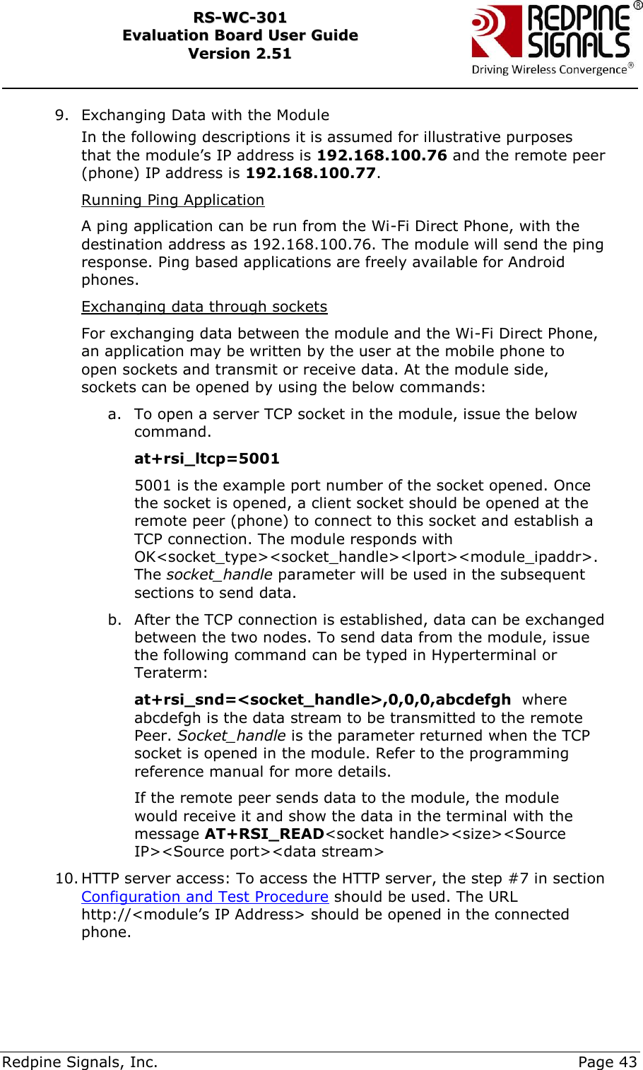     Redpine Signals, Inc.     Page 43 RRSS--WWCC--330011    EEvvaalluuaattiioonn  BBooaarrdd  UUsseerr  GGuuiiddee  VVeerrssiioonn  22..5511    9. Exchanging Data with the Module In the following descriptions it is assumed for illustrative purposes that the module‟s IP address is 192.168.100.76 and the remote peer (phone) IP address is 192.168.100.77. Running Ping Application A ping application can be run from the Wi-Fi Direct Phone, with the destination address as 192.168.100.76. The module will send the ping response. Ping based applications are freely available for Android phones. Exchanging data through sockets For exchanging data between the module and the Wi-Fi Direct Phone, an application may be written by the user at the mobile phone to open sockets and transmit or receive data. At the module side, sockets can be opened by using the below commands: a. To open a server TCP socket in the module, issue the below command. at+rsi_ltcp=5001 5001 is the example port number of the socket opened. Once the socket is opened, a client socket should be opened at the remote peer (phone) to connect to this socket and establish a TCP connection. The module responds with OK&lt;socket_type&gt;&lt;socket_handle&gt;&lt;lport&gt;&lt;module_ipaddr&gt;. The socket_handle parameter will be used in the subsequent sections to send data. b. After the TCP connection is established, data can be exchanged between the two nodes. To send data from the module, issue the following command can be typed in Hyperterminal or Teraterm: at+rsi_snd=&lt;socket_handle&gt;,0,0,0,abcdefgh  where abcdefgh is the data stream to be transmitted to the remote Peer. Socket_handle is the parameter returned when the TCP socket is opened in the module. Refer to the programming reference manual for more details. If the remote peer sends data to the module, the module would receive it and show the data in the terminal with the message AT+RSI_READ&lt;socket handle&gt;&lt;size&gt;&lt;Source IP&gt;&lt;Source port&gt;&lt;data stream&gt; 10. HTTP server access: To access the HTTP server, the step #7 in section Configuration and Test Procedure should be used. The URL http://&lt;module‟s IP Address&gt; should be opened in the connected phone.  