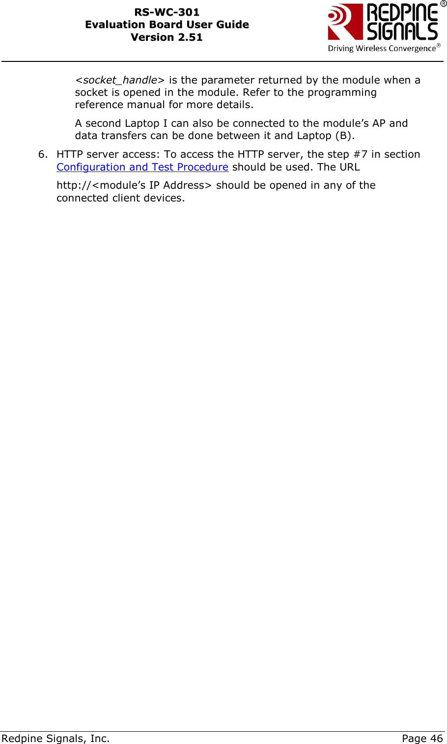     Redpine Signals, Inc.     Page 46 RRSS--WWCC--330011    EEvvaalluuaattiioonn  BBooaarrdd  UUsseerr  GGuuiiddee  VVeerrssiioonn  22..5511    &lt;socket_handle&gt; is the parameter returned by the module when a socket is opened in the module. Refer to the programming reference manual for more details. A second Laptop I can also be connected to the module‟s AP and data transfers can be done between it and Laptop (B). 6. HTTP server access: To access the HTTP server, the step #7 in section Configuration and Test Procedure should be used. The URL  http://&lt;module‟s IP Address&gt; should be opened in any of the connected client devices. 