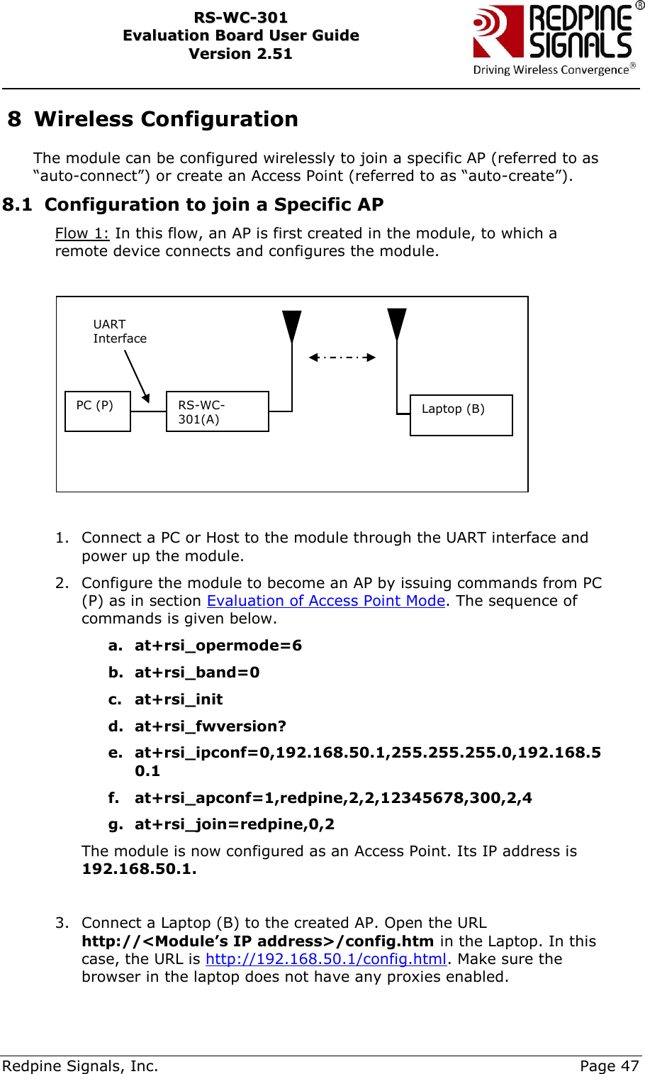     Redpine Signals, Inc.     Page 47 RRSS--WWCC--330011    EEvvaalluuaattiioonn  BBooaarrdd  UUsseerr  GGuuiiddee  VVeerrssiioonn  22..5511    8 Wireless Configuration The module can be configured wirelessly to join a specific AP (referred to as “auto-connect”) or create an Access Point (referred to as “auto-create”). 8.1 Configuration to join a Specific AP Flow 1: In this flow, an AP is first created in the module, to which a remote device connects and configures the module.    1. Connect a PC or Host to the module through the UART interface and power up the module. 2. Configure the module to become an AP by issuing commands from PC (P) as in section Evaluation of Access Point Mode. The sequence of commands is given below. a. at+rsi_opermode=6 b. at+rsi_band=0 c. at+rsi_init d. at+rsi_fwversion? e. at+rsi_ipconf=0,192.168.50.1,255.255.255.0,192.168.50.1 f. at+rsi_apconf=1,redpine,2,2,12345678,300,2,4 g. at+rsi_join=redpine,0,2 The module is now configured as an Access Point. Its IP address is 192.168.50.1.  3. Connect a Laptop (B) to the created AP. Open the URL http://&lt;Module’s IP address&gt;/config.htm in the Laptop. In this case, the URL is http://192.168.50.1/config.html. Make sure the browser in the laptop does not have any proxies enabled. PC (P) RS-WC-301(A) UART Interface Laptop (B) 