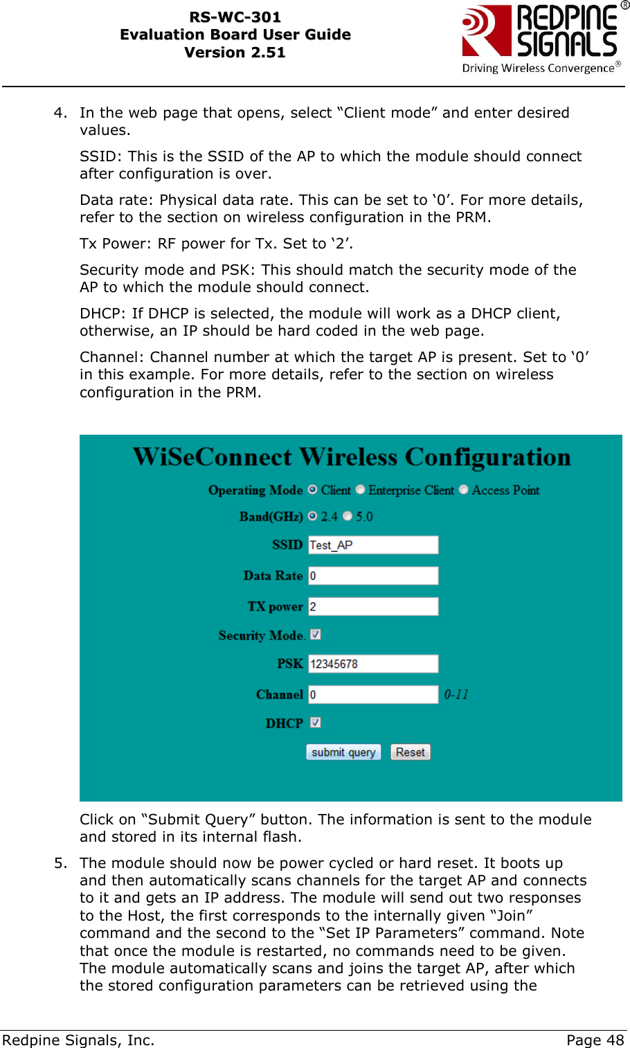     Redpine Signals, Inc.     Page 48 RRSS--WWCC--330011    EEvvaalluuaattiioonn  BBooaarrdd  UUsseerr  GGuuiiddee  VVeerrssiioonn  22..5511    4. In the web page that opens, select “Client mode” and enter desired values.  SSID: This is the SSID of the AP to which the module should connect after configuration is over. Data rate: Physical data rate. This can be set to „0‟. For more details, refer to the section on wireless configuration in the PRM. Tx Power: RF power for Tx. Set to „2‟. Security mode and PSK: This should match the security mode of the AP to which the module should connect. DHCP: If DHCP is selected, the module will work as a DHCP client, otherwise, an IP should be hard coded in the web page. Channel: Channel number at which the target AP is present. Set to „0‟ in this example. For more details, refer to the section on wireless configuration in the PRM.   Click on “Submit Query” button. The information is sent to the module and stored in its internal flash. 5. The module should now be power cycled or hard reset. It boots up and then automatically scans channels for the target AP and connects to it and gets an IP address. The module will send out two responses to the Host, the first corresponds to the internally given “Join” command and the second to the “Set IP Parameters” command. Note that once the module is restarted, no commands need to be given. The module automatically scans and joins the target AP, after which the stored configuration parameters can be retrieved using the 