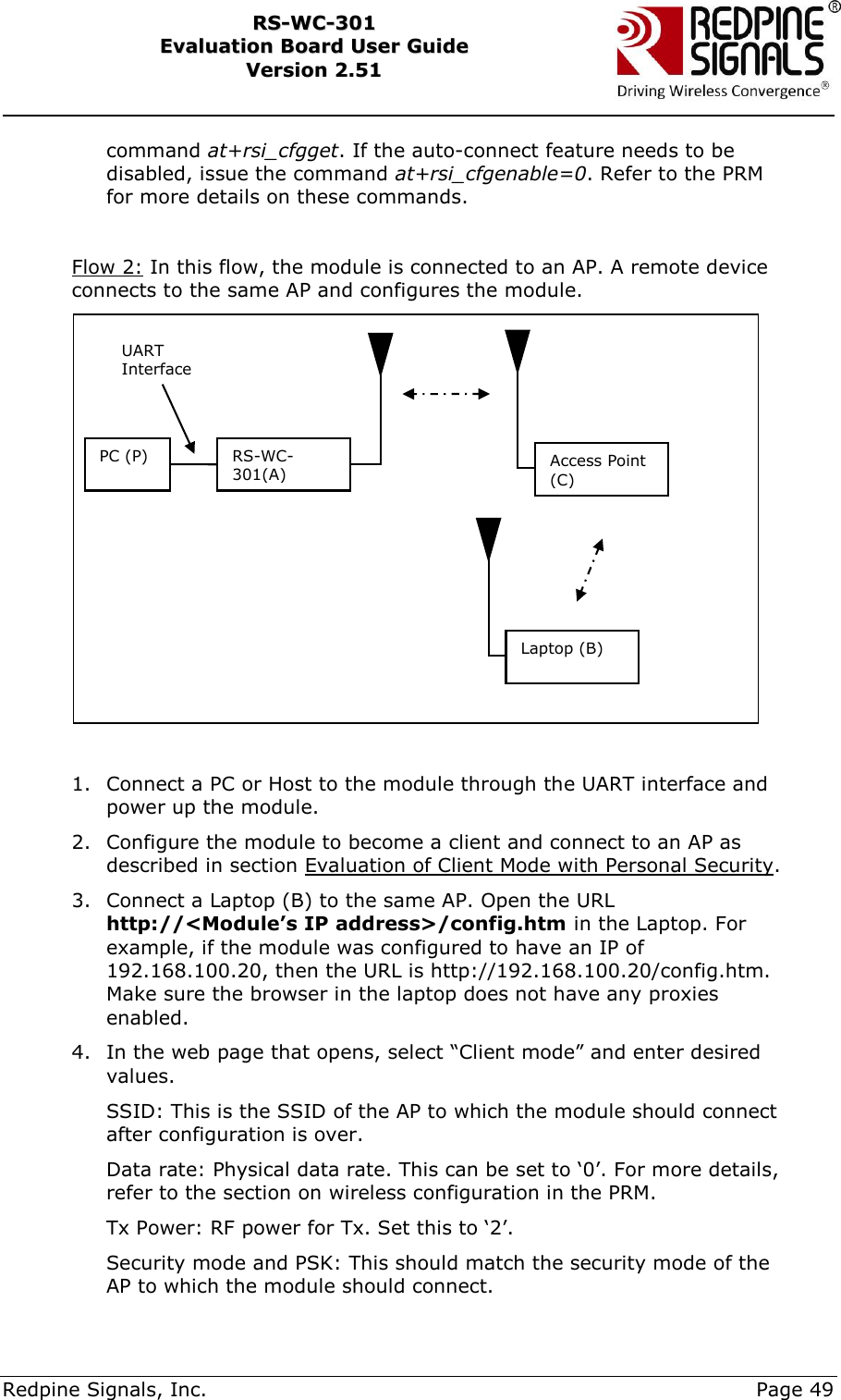     Redpine Signals, Inc.     Page 49 RRSS--WWCC--330011    EEvvaalluuaattiioonn  BBooaarrdd  UUsseerr  GGuuiiddee  VVeerrssiioonn  22..5511    command at+rsi_cfgget. If the auto-connect feature needs to be disabled, issue the command at+rsi_cfgenable=0. Refer to the PRM for more details on these commands.  Flow 2: In this flow, the module is connected to an AP. A remote device connects to the same AP and configures the module.   1. Connect a PC or Host to the module through the UART interface and power up the module. 2. Configure the module to become a client and connect to an AP as described in section Evaluation of Client Mode with Personal Security. 3. Connect a Laptop (B) to the same AP. Open the URL http://&lt;Module’s IP address&gt;/config.htm in the Laptop. For example, if the module was configured to have an IP of 192.168.100.20, then the URL is http://192.168.100.20/config.htm. Make sure the browser in the laptop does not have any proxies enabled. 4. In the web page that opens, select “Client mode” and enter desired values.  SSID: This is the SSID of the AP to which the module should connect after configuration is over. Data rate: Physical data rate. This can be set to „0‟. For more details, refer to the section on wireless configuration in the PRM. Tx Power: RF power for Tx. Set this to „2‟. Security mode and PSK: This should match the security mode of the AP to which the module should connect. PC (P) RS-WC-301(A) UART Interface Access Point (C) Laptop (B) 