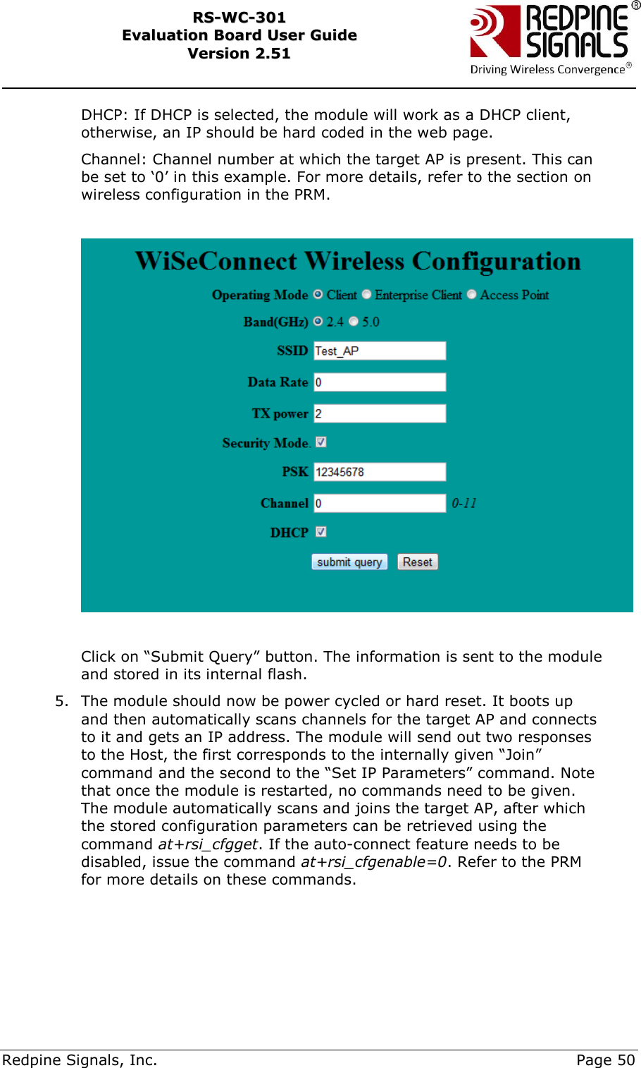     Redpine Signals, Inc.     Page 50 RRSS--WWCC--330011    EEvvaalluuaattiioonn  BBooaarrdd  UUsseerr  GGuuiiddee  VVeerrssiioonn  22..5511    DHCP: If DHCP is selected, the module will work as a DHCP client, otherwise, an IP should be hard coded in the web page. Channel: Channel number at which the target AP is present. This can be set to „0‟ in this example. For more details, refer to the section on wireless configuration in the PRM.    Click on “Submit Query” button. The information is sent to the module and stored in its internal flash. 5. The module should now be power cycled or hard reset. It boots up and then automatically scans channels for the target AP and connects to it and gets an IP address. The module will send out two responses to the Host, the first corresponds to the internally given “Join” command and the second to the “Set IP Parameters” command. Note that once the module is restarted, no commands need to be given. The module automatically scans and joins the target AP, after which the stored configuration parameters can be retrieved using the command at+rsi_cfgget. If the auto-connect feature needs to be disabled, issue the command at+rsi_cfgenable=0. Refer to the PRM for more details on these commands.     